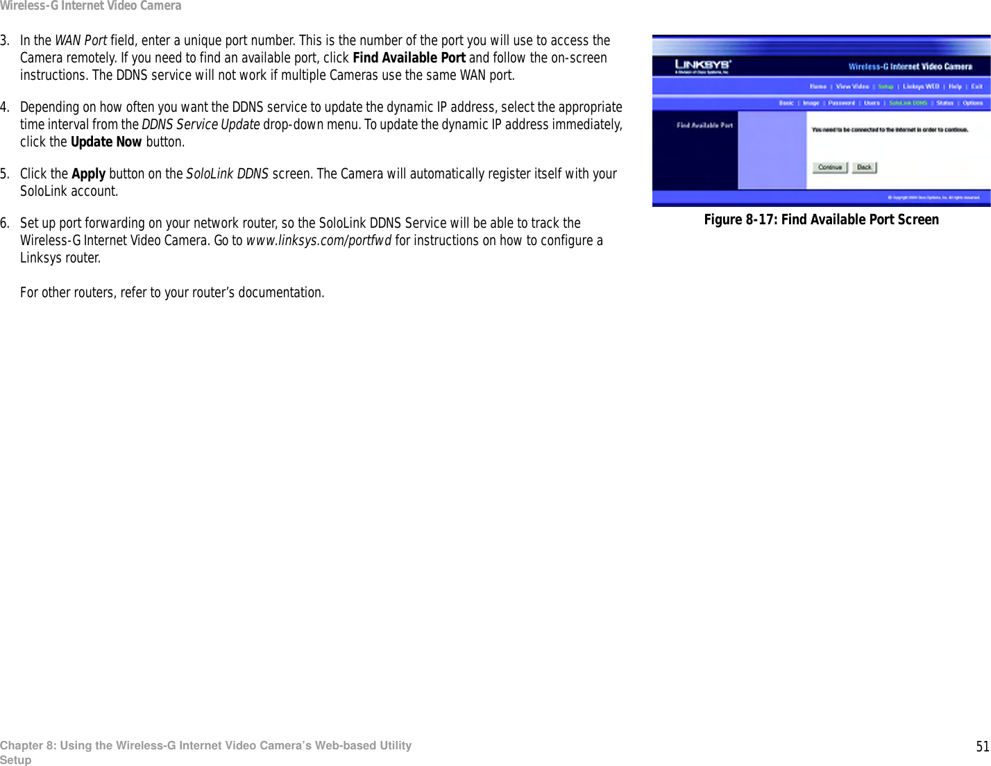 51Chapter 8: Using the Wireless-G Internet Video Camera’s Web-based UtilitySetupWireless-G Internet Video Camera3. In the WAN Port field, enter a unique port number. This is the number of the port you will use to access the Camera remotely. If you need to find an available port, click Find Available Port and follow the on-screen instructions. The DDNS service will not work if multiple Cameras use the same WAN port.4. Depending on how often you want the DDNS service to update the dynamic IP address, select the appropriate time interval from the DDNS Service Update drop-down menu. To update the dynamic IP address immediately, click the Update Now button.5. Click the Apply button on the SoloLink DDNS screen. The Camera will automatically register itself with your SoloLink account.6. Set up port forwarding on your network router, so the SoloLink DDNS Service will be able to track the Wireless-G Internet Video Camera. Go to www.linksys.com/portfwd for instructions on how to configure a Linksys router. For other routers, refer to your router’s documentation.Figure 8-17: Find Available Port Screen