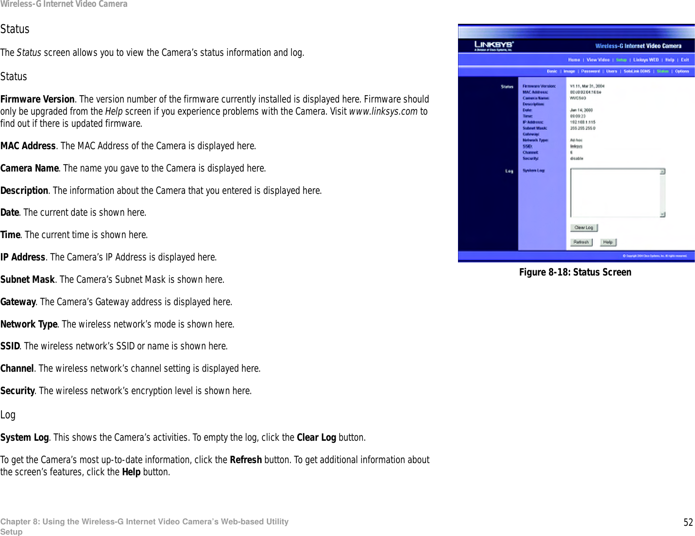 52Chapter 8: Using the Wireless-G Internet Video Camera’s Web-based UtilitySetupWireless-G Internet Video CameraStatusThe Status screen allows you to view the Camera’s status information and log.StatusFirmware Version. The version number of the firmware currently installed is displayed here. Firmware should only be upgraded from the Help screen if you experience problems with the Camera. Visit www.linksys.com to find out if there is updated firmware.MAC Address. The MAC Address of the Camera is displayed here.Camera Name. The name you gave to the Camera is displayed here.Description. The information about the Camera that you entered is displayed here.Date. The current date is shown here.Time. The current time is shown here.IP Address. The Camera’s IP Address is displayed here.Subnet Mask. The Camera’s Subnet Mask is shown here.Gateway. The Camera’s Gateway address is displayed here.Network Type. The wireless network’s mode is shown here.SSID. The wireless network’s SSID or name is shown here.Channel. The wireless network’s channel setting is displayed here.Security. The wireless network’s encryption level is shown here.LogSystem Log. This shows the Camera’s activities. To empty the log, click the Clear Log button.To get the Camera’s most up-to-date information, click the Refresh button. To get additional information about the screen’s features, click the Help button.Figure 8-18: Status Screen