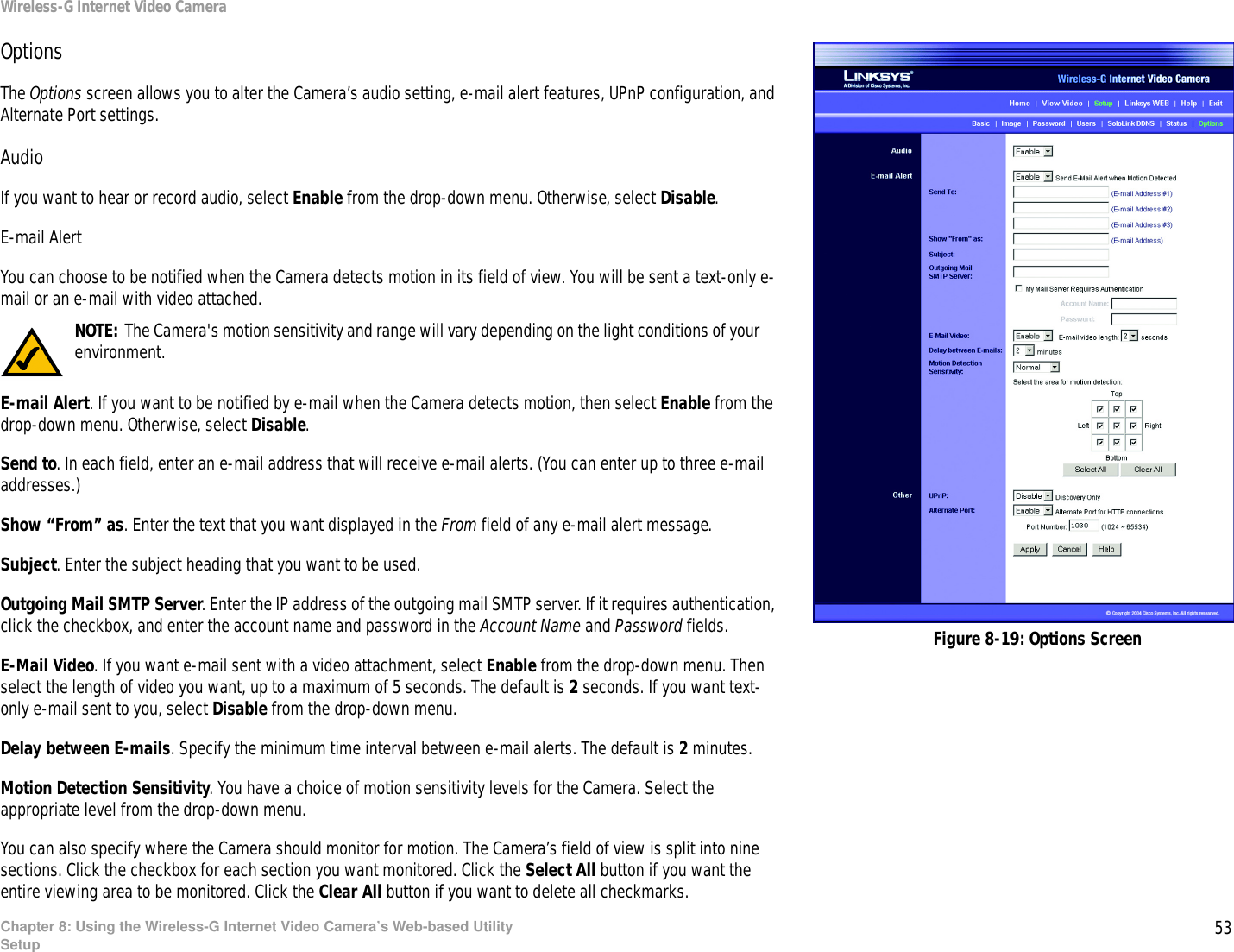 53Chapter 8: Using the Wireless-G Internet Video Camera’s Web-based UtilitySetupWireless-G Internet Video CameraOptionsThe Options screen allows you to alter the Camera’s audio setting, e-mail alert features, UPnP configuration, and Alternate Port settings.AudioIf you want to hear or record audio, select Enable from the drop-down menu. Otherwise, select Disable.E-mail AlertYou can choose to be notified when the Camera detects motion in its field of view. You will be sent a text-only e-mail or an e-mail with video attached.E-mail Alert. If you want to be notified by e-mail when the Camera detects motion, then select Enable from the drop-down menu. Otherwise, select Disable.Send to. In each field, enter an e-mail address that will receive e-mail alerts. (You can enter up to three e-mail addresses.)Show “From” as. Enter the text that you want displayed in the From field of any e-mail alert message.Subject. Enter the subject heading that you want to be used.Outgoing Mail SMTP Server. Enter the IP address of the outgoing mail SMTP server. If it requires authentication, click the checkbox, and enter the account name and password in the Account Name and Password fields.E-Mail Video. If you want e-mail sent with a video attachment, select Enable from the drop-down menu. Then select the length of video you want, up to a maximum of 5 seconds. The default is 2 seconds. If you want text-only e-mail sent to you, select Disable from the drop-down menu.Delay between E-mails. Specify the minimum time interval between e-mail alerts. The default is 2 minutes.Motion Detection Sensitivity. You have a choice of motion sensitivity levels for the Camera. Select the appropriate level from the drop-down menu.You can also specify where the Camera should monitor for motion. The Camera’s field of view is split into nine sections. Click the checkbox for each section you want monitored. Click the Select All button if you want the entire viewing area to be monitored. Click the Clear All button if you want to delete all checkmarks.Figure 8-19: Options ScreenNOTE: The Camera&apos;s motion sensitivity and range will vary depending on the light conditions of your environment.