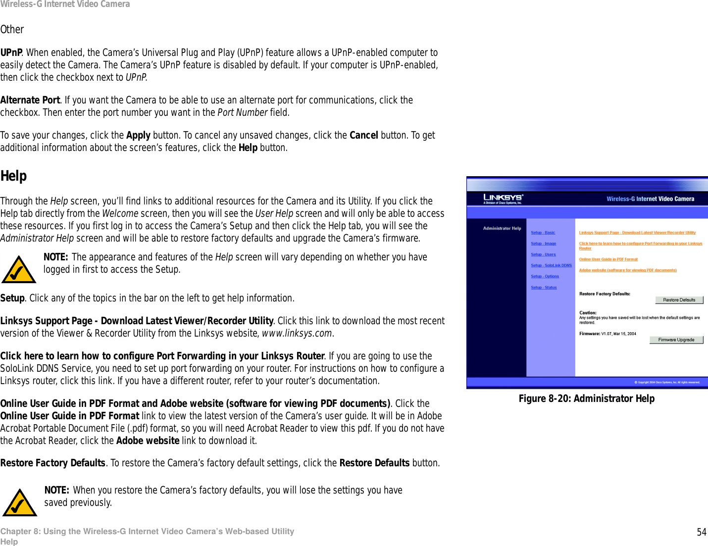 54Chapter 8: Using the Wireless-G Internet Video Camera’s Web-based UtilityHelpWireless-G Internet Video CameraOtherUPnP. When enabled, the Camera’s Universal Plug and Play (UPnP) feature allows a UPnP-enabled computer to easily detect the Camera. The Camera’s UPnP feature is disabled by default. If your computer is UPnP-enabled, then click the checkbox next to UPnP.Alternate Port. If you want the Camera to be able to use an alternate port for communications, click the checkbox. Then enter the port number you want in the Port Number field.To save your changes, click the Apply button. To cancel any unsaved changes, click the Cancel button. To get additional information about the screen’s features, click the Help button.HelpThrough the Help screen, you’ll find links to additional resources for the Camera and its Utility. If you click the Help tab directly from the Welcome screen, then you will see the User Help screen and will only be able to access these resources. If you first log in to access the Camera’s Setup and then click the Help tab, you will see the Administrator Help screen and will be able to restore factory defaults and upgrade the Camera’s firmware.Setup. Click any of the topics in the bar on the left to get help information.Linksys Support Page - Download Latest Viewer/Recorder Utility. Click this link to download the most recent version of the Viewer &amp; Recorder Utility from the Linksys website, www.linksys.com. Click here to learn how to configure Port Forwarding in your Linksys Router. If you are going to use the SoloLink DDNS Service, you need to set up port forwarding on your router. For instructions on how to configure a Linksys router, click this link. If you have a different router, refer to your router’s documentation.Online User Guide in PDF Format and Adobe website (software for viewing PDF documents). Click the Online User Guide in PDF Format link to view the latest version of the Camera’s user guide. It will be in Adobe Acrobat Portable Document File (.pdf) format, so you will need Acrobat Reader to view this pdf. If you do not have the Acrobat Reader, click the Adobe website link to download it.Restore Factory Defaults. To restore the Camera’s factory default settings, click the Restore Defaults button.Figure 8-20: Administrator HelpNOTE: When you restore the Camera’s factory defaults, you will lose the settings you havesaved previously.NOTE: The appearance and features of the Help screen will vary depending on whether you have logged in first to access the Setup.
