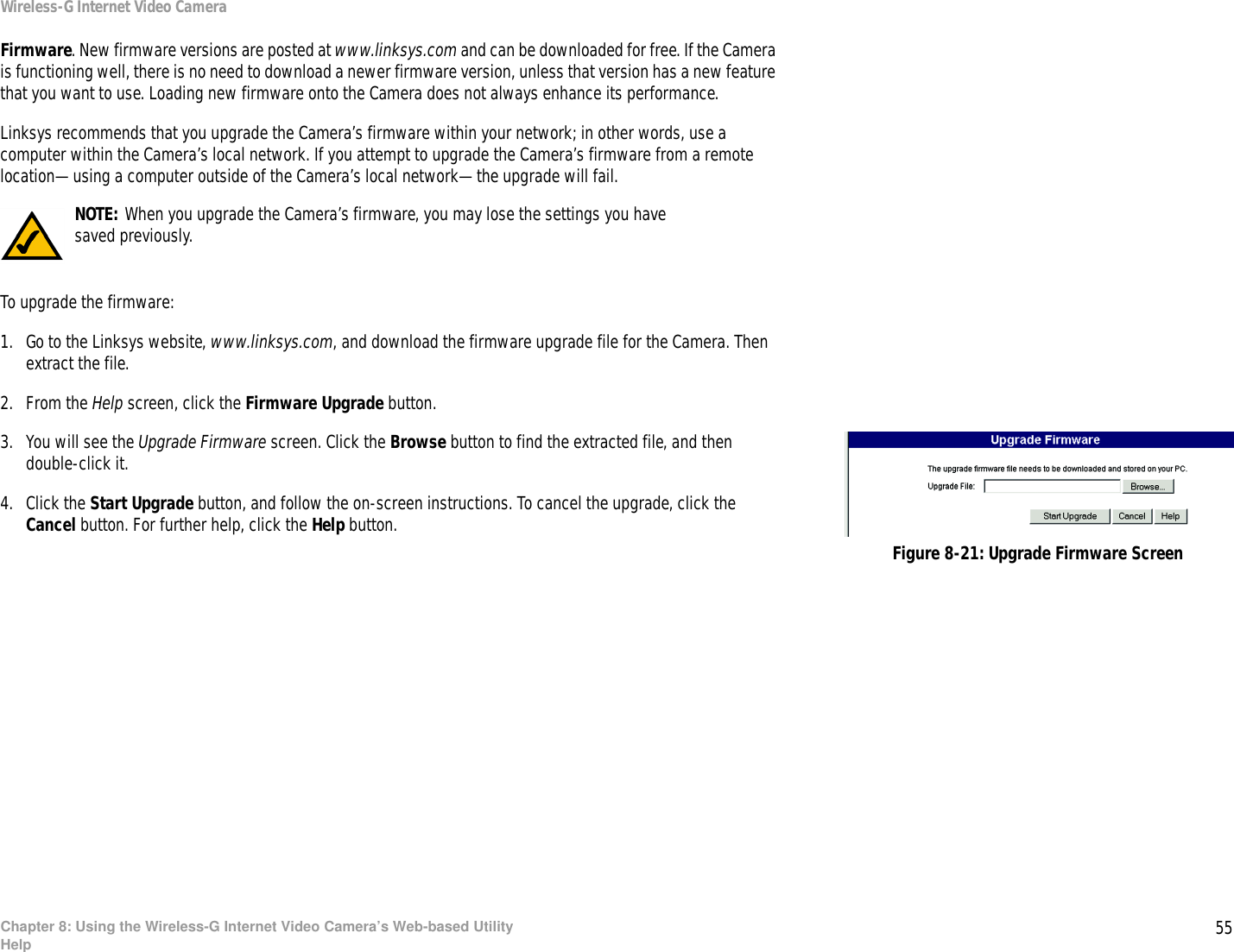 55Chapter 8: Using the Wireless-G Internet Video Camera’s Web-based UtilityHelpWireless-G Internet Video CameraFirmware. New firmware versions are posted at www.linksys.com and can be downloaded for free. If the Camera is functioning well, there is no need to download a newer firmware version, unless that version has a new feature that you want to use. Loading new firmware onto the Camera does not always enhance its performance.Linksys recommends that you upgrade the Camera’s firmware within your network; in other words, use a computer within the Camera’s local network. If you attempt to upgrade the Camera’s firmware from a remote location—using a computer outside of the Camera’s local network—the upgrade will fail.To upgrade the firmware:1. Go to the Linksys website, www.linksys.com, and download the firmware upgrade file for the Camera. Then extract the file. 2. From the Help screen, click the Firmware Upgrade button.3. You will see the Upgrade Firmware screen. Click the Browse button to find the extracted file, and then double-click it.4. Click the Start Upgrade button, and follow the on-screen instructions. To cancel the upgrade, click the Cancel button. For further help, click the Help button. Figure 8-21: Upgrade Firmware ScreenNOTE: When you upgrade the Camera’s firmware, you may lose the settings you have saved previously.