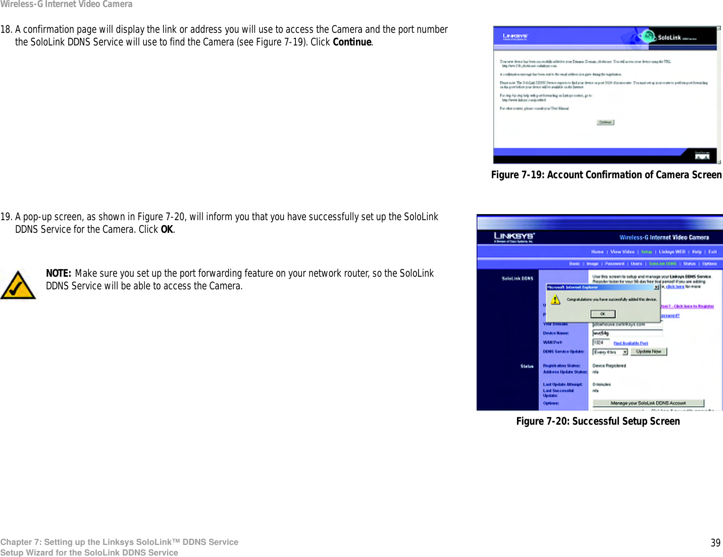 39Chapter 7: Setting up the Linksys SoloLink™ DDNS ServiceSetup Wizard for the SoloLink DDNS ServiceWireless-G Internet Video Camera18. A confirmation page will display the link or address you will use to access the Camera and the port number the SoloLink DDNS Service will use to find the Camera (see Figure 7-19). Click Continue.19. A pop-up screen, as shown in Figure 7-20, will inform you that you have successfully set up the SoloLink DDNS Service for the Camera. Click OK.Figure 7-19: Account Confirmation of Camera ScreenFigure 7-20: Successful Setup ScreenNOTE: Make sure you set up the port forwarding feature on your network router, so the SoloLink DDNS Service will be able to access the Camera.