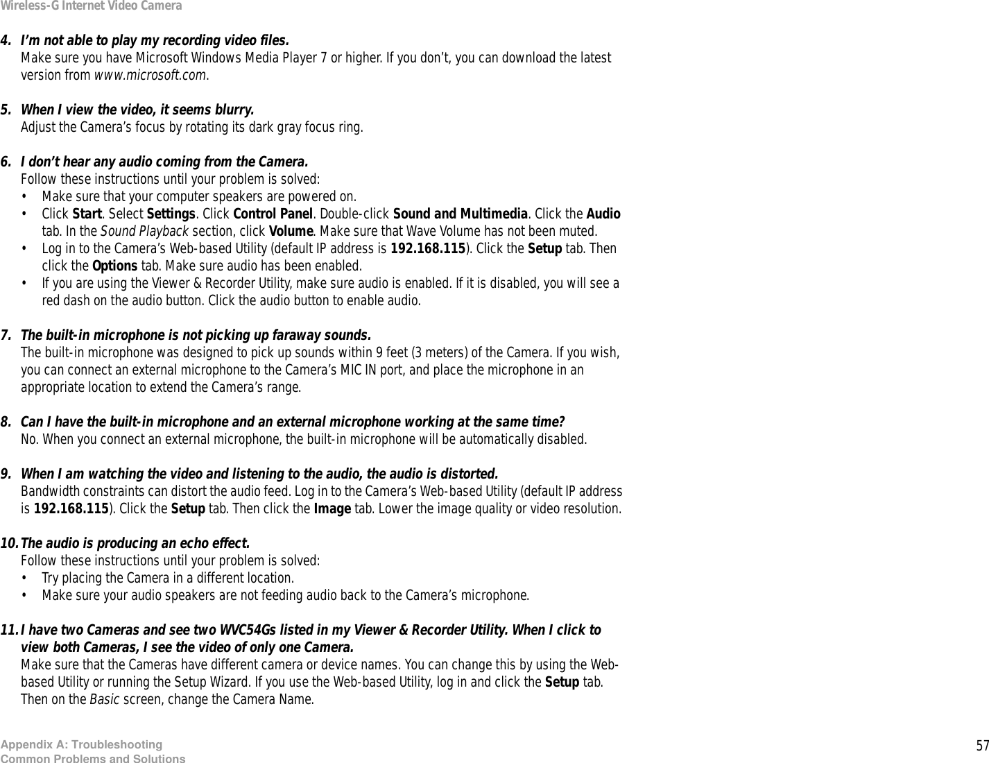 57Appendix A: TroubleshootingCommon Problems and SolutionsWireless-G Internet Video Camera4. I’m not able to play my recording video files.Make sure you have Microsoft Windows Media Player 7 or higher. If you don’t, you can download the latest version from www.microsoft.com.5. When I view the video, it seems blurry.Adjust the Camera’s focus by rotating its dark gray focus ring.6. I don’t hear any audio coming from the Camera.Follow these instructions until your problem is solved:• Make sure that your computer speakers are powered on.• Click Start. Select Settings. Click Control Panel. Double-click Sound and Multimedia. Click the Audio tab. In the Sound Playback section, click Volume. Make sure that Wave Volume has not been muted.• Log in to the Camera’s Web-based Utility (default IP address is 192.168.115). Click the Setup tab. Then click the Options tab. Make sure audio has been enabled.• If you are using the Viewer &amp; Recorder Utility, make sure audio is enabled. If it is disabled, you will see a red dash on the audio button. Click the audio button to enable audio.7. The built-in microphone is not picking up faraway sounds.The built-in microphone was designed to pick up sounds within 9 feet (3 meters) of the Camera. If you wish, you can connect an external microphone to the Camera’s MIC IN port, and place the microphone in an appropriate location to extend the Camera’s range.8. Can I have the built-in microphone and an external microphone working at the same time?No. When you connect an external microphone, the built-in microphone will be automatically disabled.9. When I am watching the video and listening to the audio, the audio is distorted.Bandwidth constraints can distort the audio feed. Log in to the Camera’s Web-based Utility (default IP address is 192.168.115). Click the Setup tab. Then click the Image tab. Lower the image quality or video resolution.10.The audio is producing an echo effect.Follow these instructions until your problem is solved:• Try placing the Camera in a different location.• Make sure your audio speakers are not feeding audio back to the Camera’s microphone.11.I have two Cameras and see two WVC54Gs listed in my Viewer &amp; Recorder Utility. When I click to view both Cameras, I see the video of only one Camera.Make sure that the Cameras have different camera or device names. You can change this by using the Web-based Utility or running the Setup Wizard. If you use the Web-based Utility, log in and click the Setup tab. Then on the Basic screen, change the Camera Name.