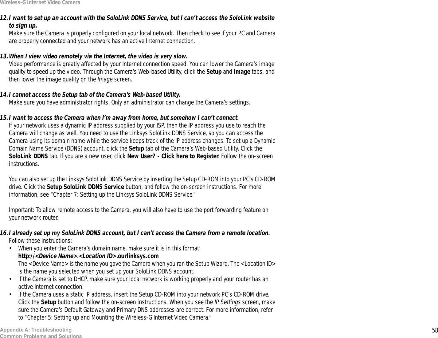 58Appendix A: TroubleshootingCommon Problems and SolutionsWireless-G Internet Video Camera12.I want to set up an account with the SoloLink DDNS Service, but I can’t access the SoloLink website to sign up.Make sure the Camera is properly configured on your local network. Then check to see if your PC and Camera are properly connected and your network has an active Internet connection.13.When I view video remotely via the Internet, the video is very slow.Video performance is greatly affected by your Internet connection speed. You can lower the Camera’s image quality to speed up the video. Through the Camera’s Web-based Utility, click the Setup and Image tabs, and then lower the image quality on the Image screen.14.I cannot access the Setup tab of the Camera’s Web-based Utility.Make sure you have administrator rights. Only an administrator can change the Camera’s settings.15.I want to access the Camera when I’m away from home, but somehow I can’t connect.If your network uses a dynamic IP address supplied by your ISP, then the IP address you use to reach the Camera will change as well. You need to use the Linksys SoloLink DDNS Service, so you can access the Camera using its domain name while the service keeps track of the IP address changes. To set up a Dynamic Domain Name Service (DDNS) account, click the Setup tab of the Camera’s Web-based Utility. Click the SoloLink DDNS tab. If you are a new user, click New User? - Click here to Register. Follow the on-screen instructions.You can also set up the Linksys SoloLink DDNS Service by inserting the Setup CD-ROM into your PC’s CD-ROM drive. Click the Setup SoloLink DDNS Service button, and follow the on-screen instructions. For more information, see “Chapter 7: Setting up the Linksys SoloLink DDNS Service.”Important: To allow remote access to the Camera, you will also have to use the port forwarding feature on your network router.16.I already set up my SoloLink DDNS account, but I can’t access the Camera from a remote location.Follow these instructions:• When you enter the Camera’s domain name, make sure it is in this format:http://&lt;Device Name&gt;.&lt;Location ID&gt;.ourlinksys.comThe &lt;Device Name&gt; is the name you gave the Camera when you ran the Setup Wizard. The &lt;Location ID&gt; is the name you selected when you set up your SoloLink DDNS account.• If the Camera is set to DHCP, make sure your local network is working properly and your router has an active Internet connection.• If the Camera uses a static IP address, insert the Setup CD-ROM into your network PC’s CD-ROM drive. Click the Setup button and follow the on-screen instructions. When you see the IP Settings screen, make sure the Camera’s Default Gateway and Primary DNS addresses are correct. For more information, refer to “Chapter 5: Setting up and Mounting the Wireless-G Internet Video Camera.”