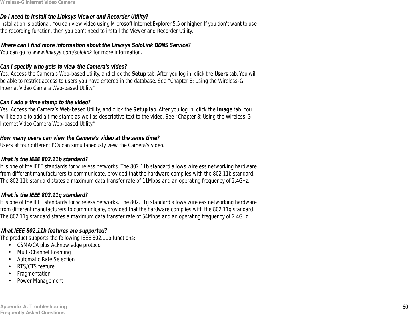 60Appendix A: TroubleshootingFrequently Asked QuestionsWireless-G Internet Video CameraDo I need to install the Linksys Viewer and Recorder Utility?Installation is optional. You can view video using Microsoft Internet Explorer 5.5 or higher. If you don’t want to use the recording function, then you don’t need to install the Viewer and Recorder Utility.Where can I find more information about the Linksys SoloLink DDNS Service?You can go to www.linksys.com/sololink for more information.Can I specify who gets to view the Camera’s video?Yes. Access the Camera’s Web-based Utility, and click the Setup tab. After you log in, click the Users tab. You will be able to restrict access to users you have entered in the database. See “Chapter 8: Using the Wireless-G Internet Video Camera Web-based Utility.”Can I add a time stamp to the video?Yes. Access the Camera’s Web-based Utility, and click the Setup tab. After you log in, click the Image tab. You will be able to add a time stamp as well as descriptive text to the video. See “Chapter 8: Using the Wireless-G Internet Video Camera Web-based Utility.”How many users can view the Camera’s video at the same time?Users at four different PCs can simultaneously view the Camera’s video.What is the IEEE 802.11b standard?It is one of the IEEE standards for wireless networks. The 802.11b standard allows wireless networking hardware from different manufacturers to communicate, provided that the hardware complies with the 802.11b standard. The 802.11b standard states a maximum data transfer rate of 11Mbps and an operating frequency of 2.4GHz.What is the IEEE 802.11g standard?It is one of the IEEE standards for wireless networks. The 802.11g standard allows wireless networking hardware from different manufacturers to communicate, provided that the hardware complies with the 802.11g standard. The 802.11g standard states a maximum data transfer rate of 54Mbps and an operating frequency of 2.4GHz.What IEEE 802.11b features are supported?The product supports the following IEEE 802.11b functions: • CSMA/CA plus Acknowledge protocol • Multi-Channel Roaming • Automatic Rate Selection • RTS/CTS feature • Fragmentation • Power Management 