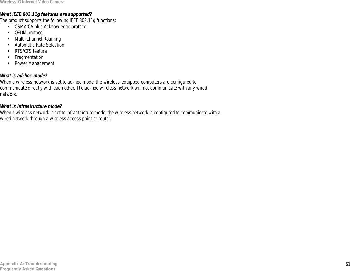 61Appendix A: TroubleshootingFrequently Asked QuestionsWireless-G Internet Video CameraWhat IEEE 802.11g features are supported?The product supports the following IEEE 802.11g functions: • CSMA/CA plus Acknowledge protocol • OFDM protocol• Multi-Channel Roaming • Automatic Rate Selection • RTS/CTS feature • Fragmentation• Power Management What is ad-hoc mode?When a wireless network is set to ad-hoc mode, the wireless-equipped computers are configured to communicate directly with each other. The ad-hoc wireless network will not communicate with any wired network.What is infrastructure mode?When a wireless network is set to infrastructure mode, the wireless network is configured to communicate with a wired network through a wireless access point or router.