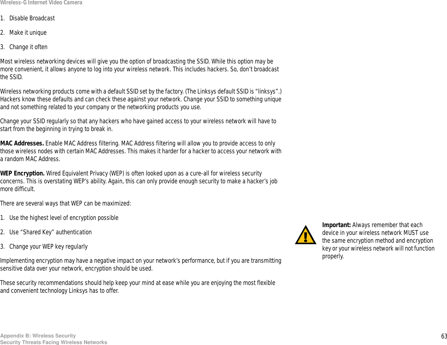 63Appendix B: Wireless SecuritySecurity Threats Facing Wireless NetworksWireless-G Internet Video Camera1. Disable Broadcast 2. Make it unique 3. Change it often Most wireless networking devices will give you the option of broadcasting the SSID. While this option may be more convenient, it allows anyone to log into your wireless network. This includes hackers. So, don’t broadcast the SSID.Wireless networking products come with a default SSID set by the factory. (The Linksys default SSID is “linksys”.) Hackers know these defaults and can check these against your network. Change your SSID to something unique and not something related to your company or the networking products you use.Change your SSID regularly so that any hackers who have gained access to your wireless network will have to start from the beginning in trying to break in.MAC Addresses. Enable MAC Address filtering. MAC Address filtering will allow you to provide access to only those wireless nodes with certain MAC Addresses. This makes it harder for a hacker to access your network with a random MAC Address. WEP Encryption. Wired Equivalent Privacy (WEP) is often looked upon as a cure-all for wireless security concerns. This is overstating WEP’s ability. Again, this can only provide enough security to make a hacker’s job more difficult.There are several ways that WEP can be maximized:1. Use the highest level of encryption possible 2. Use “Shared Key” authentication3. Change your WEP key regularly Implementing encryption may have a negative impact on your network’s performance, but if you are transmitting sensitive data over your network, encryption should be used. These security recommendations should help keep your mind at ease while you are enjoying the most flexible and convenient technology Linksys has to offer.Important: Always remember that each device in your wireless network MUST use the same encryption method and encryption key or your wireless network will not function properly.