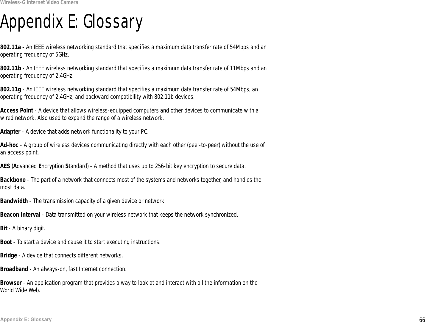 66Appendix E: GlossaryWireless-G Internet Video CameraAppendix E: Glossary802.11a - An IEEE wireless networking standard that specifies a maximum data transfer rate of 54Mbps and an operating frequency of 5GHz.802.11b - An IEEE wireless networking standard that specifies a maximum data transfer rate of 11Mbps and an operating frequency of 2.4GHz.802.11g - An IEEE wireless networking standard that specifies a maximum data transfer rate of 54Mbps, an operating frequency of 2.4GHz, and backward compatibility with 802.11b devices.Access Point - A device that allows wireless-equipped computers and other devices to communicate with a wired network. Also used to expand the range of a wireless network.Adapter - A device that adds network functionality to your PC.Ad-hoc - A group of wireless devices communicating directly with each other (peer-to-peer) without the use of an access point.AES (Advanced Encryption Standard) - A method that uses up to 256-bit key encryption to secure data.Backbone - The part of a network that connects most of the systems and networks together, and handles the most data.Bandwidth - The transmission capacity of a given device or network.Beacon Interval - Data transmitted on your wireless network that keeps the network synchronized.Bit - A binary digit.Boot - To start a device and cause it to start executing instructions.Bridge - A device that connects different networks. Broadband - An always-on, fast Internet connection.Browser - An application program that provides a way to look at and interact with all the information on the World Wide Web. 