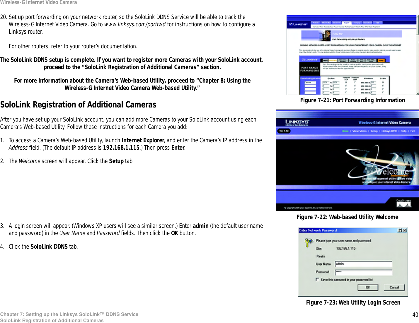 40Chapter 7: Setting up the Linksys SoloLink™ DDNS ServiceSoloLink Registration of Additional CamerasWireless-G Internet Video Camera20. Set up port forwarding on your network router, so the SoloLink DDNS Service will be able to track the Wireless-G Internet Video Camera. Go to www.linksys.com/portfwd for instructions on how to configure a Linksys router.For other routers, refer to your router’s documentation.The SoloLink DDNS setup is complete. If you want to register more Cameras with your SoloLink account, proceed to the “SoloLink Registration of Additional Cameras” section.For more information about the Camera’s Web-based Utility, proceed to “Chapter 8: Using the Wireless-G Internet Video Camera Web-based Utility.”SoloLink Registration of Additional CamerasAfter you have set up your SoloLink account, you can add more Cameras to your SoloLink account using each Camera’s Web-based Utility. Follow these instructions for each Camera you add:1. To access a Camera’s Web-based Utility, launch Internet Explorer, and enter the Camera’s IP address in the Address field. (The default IP address is 192.168.1.115.) Then press Enter.2. The Welcome screen will appear. Click the Setup tab.3. A login screen will appear. (Windows XP users will see a similar screen.) Enter admin (the default user name and password) in the User Name and Password fields. Then click the OK button.4. Click the SoloLink DDNS tab.Figure 7-21: Port Forwarding InformationFigure 7-22: Web-based Utility WelcomeFigure 7-23: Web Utility Login Screen