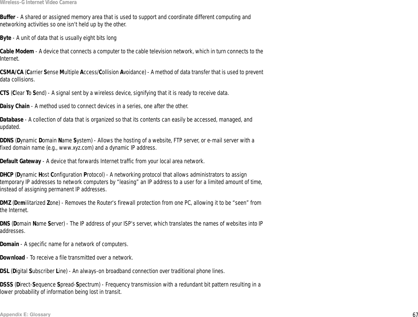 67Appendix E: GlossaryWireless-G Internet Video CameraBuffer - A shared or assigned memory area that is used to support and coordinate different computing and networking activities so one isn&apos;t held up by the other.Byte - A unit of data that is usually eight bits longCable Modem - A device that connects a computer to the cable television network, which in turn connects to the Internet.CSMA/CA (Carrier Sense Multiple Access/Collision Avoidance) - A method of data transfer that is used to prevent data collisions.CTS (Clear To Send) - A signal sent by a wireless device, signifying that it is ready to receive data.Daisy Chain - A method used to connect devices in a series, one after the other.Database - A collection of data that is organized so that its contents can easily be accessed, managed, and updated.DDNS (Dynamic Domain Name System) - Allows the hosting of a website, FTP server, or e-mail server with a fixed domain name (e.g., www.xyz.com) and a dynamic IP address.Default Gateway - A device that forwards Internet traffic from your local area network.DHCP (Dynamic Host Configuration Protocol) - A networking protocol that allows administrators to assign temporary IP addresses to network computers by “leasing” an IP address to a user for a limited amount of time, instead of assigning permanent IP addresses.DMZ (Demilitarized Zone) - Removes the Router&apos;s firewall protection from one PC, allowing it to be “seen” from the Internet.DNS (Domain Name Server) - The IP address of your ISP&apos;s server, which translates the names of websites into IP addresses.Domain - A specific name for a network of computers.Download - To receive a file transmitted over a network. DSL (Digital Subscriber Line) - An always-on broadband connection over traditional phone lines.DSSS (Direct-Sequence Spread-Spectrum) - Frequency transmission with a redundant bit pattern resulting in a lower probability of information being lost in transit.