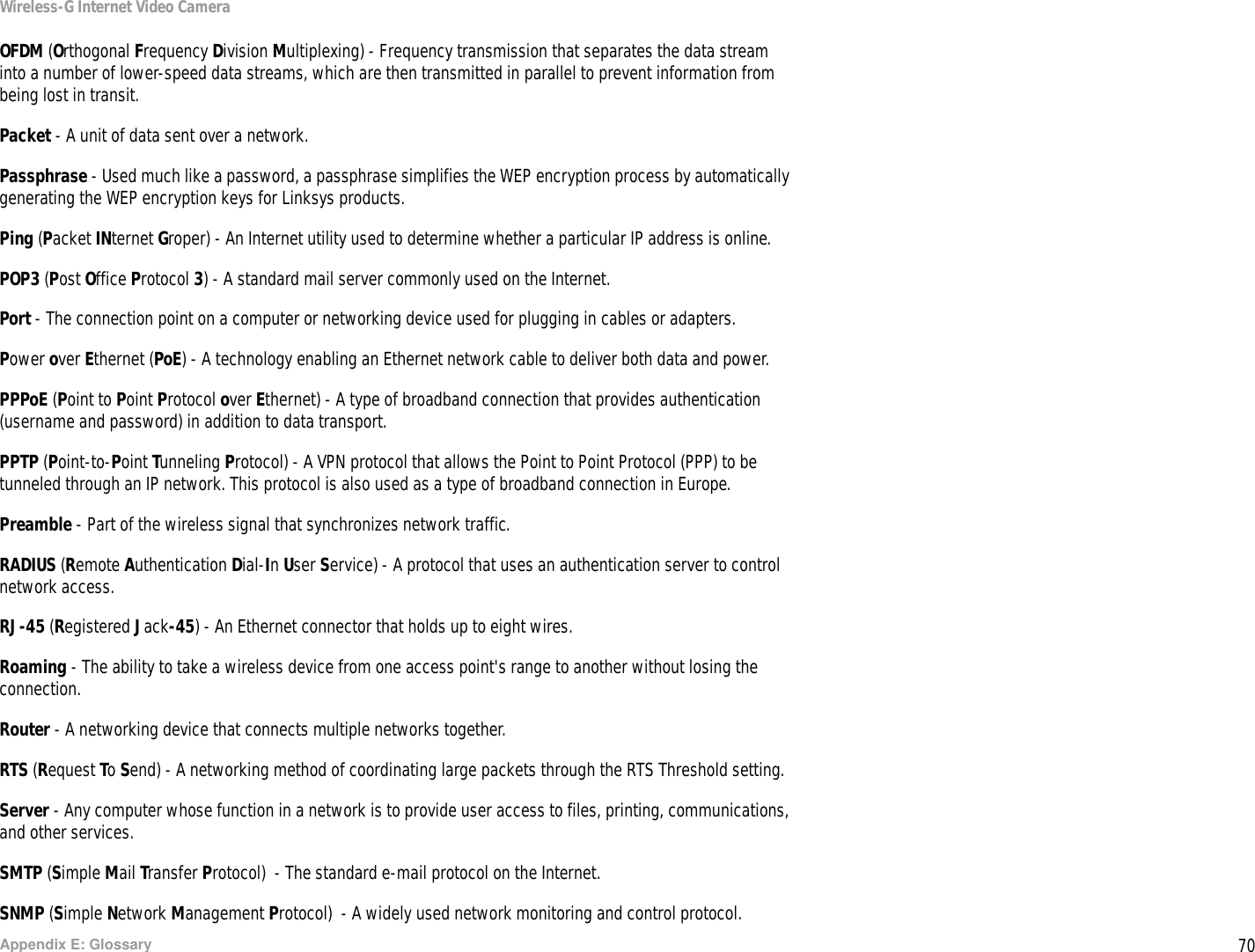 70Appendix E: GlossaryWireless-G Internet Video CameraOFDM (Orthogonal Frequency Division Multiplexing) - Frequency transmission that separates the data stream into a number of lower-speed data streams, which are then transmitted in parallel to prevent information from being lost in transit.Packet - A unit of data sent over a network.Passphrase - Used much like a password, a passphrase simplifies the WEP encryption process by automatically generating the WEP encryption keys for Linksys products.Ping (Packet INternet Groper) - An Internet utility used to determine whether a particular IP address is online.POP3 (Post Office Protocol 3) - A standard mail server commonly used on the Internet.Port - The connection point on a computer or networking device used for plugging in cables or adapters. Power over Ethernet (PoE) - A technology enabling an Ethernet network cable to deliver both data and power.PPPoE (Point to Point Protocol over Ethernet) - A type of broadband connection that provides authentication (username and password) in addition to data transport.PPTP (Point-to-Point Tunneling Protocol) - A VPN protocol that allows the Point to Point Protocol (PPP) to be tunneled through an IP network. This protocol is also used as a type of broadband connection in Europe.Preamble - Part of the wireless signal that synchronizes network traffic.RADIUS (Remote Authentication Dial-In User Service) - A protocol that uses an authentication server to control network access.RJ-45 (Registered Jack-45) - An Ethernet connector that holds up to eight wires.Roaming - The ability to take a wireless device from one access point&apos;s range to another without losing the connection.Router - A networking device that connects multiple networks together.RTS (Request To Send) - A networking method of coordinating large packets through the RTS Threshold setting.Server - Any computer whose function in a network is to provide user access to files, printing, communications, and other services. SMTP (Simple Mail Transfer Protocol)  - The standard e-mail protocol on the Internet.SNMP (Simple Network Management Protocol)  - A widely used network monitoring and control protocol.