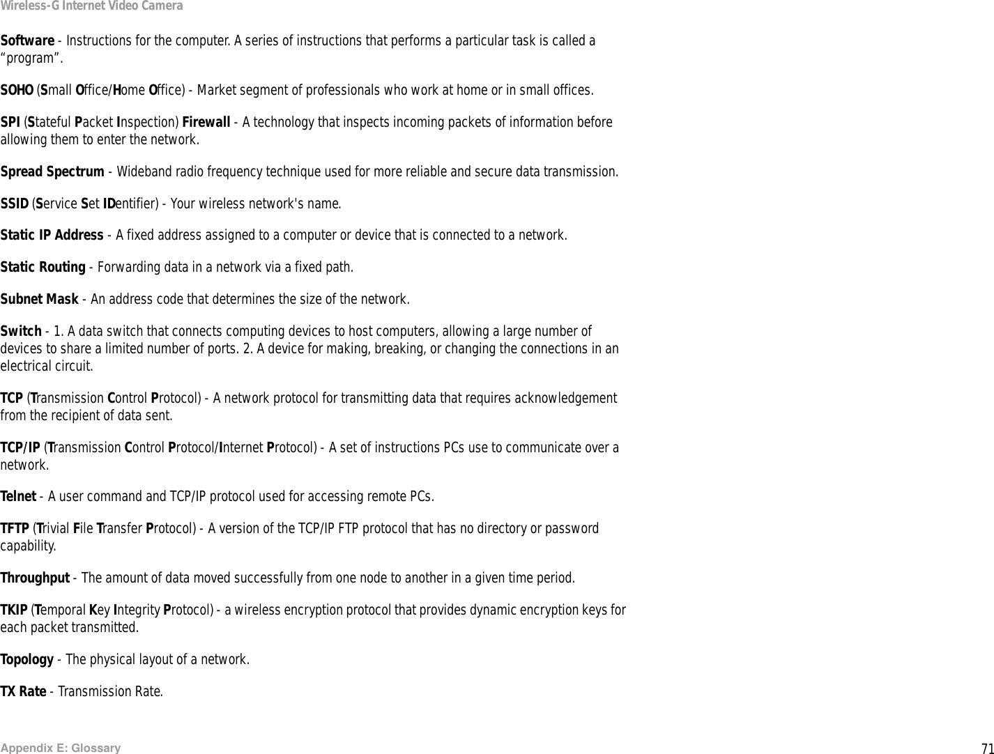 71Appendix E: GlossaryWireless-G Internet Video CameraSoftware - Instructions for the computer. A series of instructions that performs a particular task is called a “program”.SOHO (Small Office/Home Office) - Market segment of professionals who work at home or in small offices.SPI (Stateful Packet Inspection) Firewall - A technology that inspects incoming packets of information before allowing them to enter the network.Spread Spectrum - Wideband radio frequency technique used for more reliable and secure data transmission.SSID (Service Set IDentifier) - Your wireless network&apos;s name.Static IP Address - A fixed address assigned to a computer or device that is connected to a network.Static Routing - Forwarding data in a network via a fixed path.Subnet Mask - An address code that determines the size of the network.Switch - 1. A data switch that connects computing devices to host computers, allowing a large number of devices to share a limited number of ports. 2. A device for making, breaking, or changing the connections in an electrical circuit.  TCP (Transmission Control Protocol) - A network protocol for transmitting data that requires acknowledgement from the recipient of data sent.TCP/IP (Transmission Control Protocol/Internet Protocol) - A set of instructions PCs use to communicate over a network.Telnet - A user command and TCP/IP protocol used for accessing remote PCs.TFTP (Trivial File Transfer Protocol) - A version of the TCP/IP FTP protocol that has no directory or password capability.Throughput - The amount of data moved successfully from one node to another in a given time period.TKIP (Temporal Key Integrity Protocol) - a wireless encryption protocol that provides dynamic encryption keys for each packet transmitted.Topology - The physical layout of a network.TX Rate - Transmission Rate.