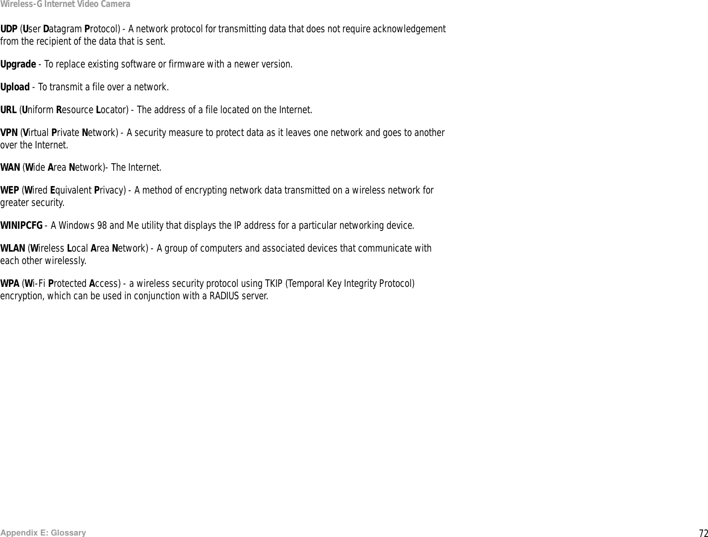 72Appendix E: GlossaryWireless-G Internet Video CameraUDP (User Datagram Protocol) - A network protocol for transmitting data that does not require acknowledgement from the recipient of the data that is sent.Upgrade - To replace existing software or firmware with a newer version. Upload - To transmit a file over a network.URL (Uniform Resource Locator) - The address of a file located on the Internet.  VPN (Virtual Private Network) - A security measure to protect data as it leaves one network and goes to another over the Internet.WAN (Wide Area Network)- The Internet.WEP (Wired Equivalent Privacy) - A method of encrypting network data transmitted on a wireless network for greater security.WINIPCFG - A Windows 98 and Me utility that displays the IP address for a particular networking device.WLAN (Wireless Local Area Network) - A group of computers and associated devices that communicate with each other wirelessly.WPA (Wi-Fi Protected Access) - a wireless security protocol using TKIP (Temporal Key Integrity Protocol) encryption, which can be used in conjunction with a RADIUS server.