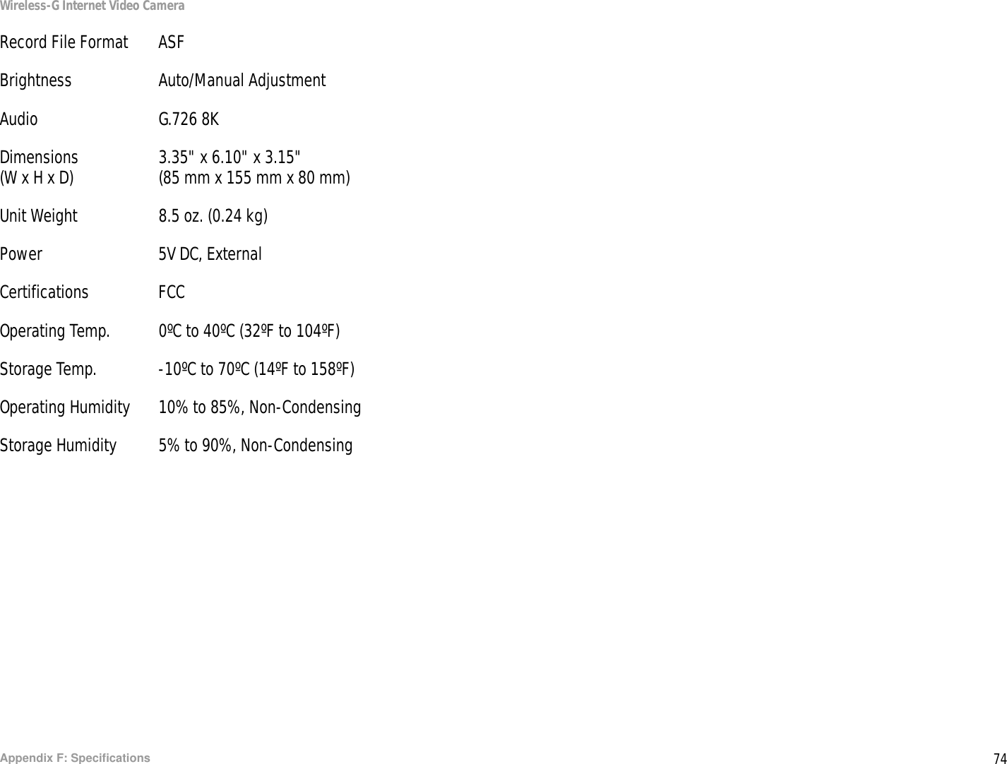 74Appendix F: SpecificationsWireless-G Internet Video CameraRecord File Format ASFBrightness Auto/Manual AdjustmentAudio G.726 8KDimensions 3.35&quot; x 6.10&quot; x 3.15&quot;(W x H x D) (85 mm x 155 mm x 80 mm)Unit Weight 8.5 oz. (0.24 kg)Power 5V DC, ExternalCertifications FCCOperating Temp. 0ºC to 40ºC (32ºF to 104ºF)Storage Temp. -10ºC to 70ºC (14ºF to 158ºF) Operating Humidity 10% to 85%, Non-CondensingStorage Humidity 5% to 90%, Non-Condensing