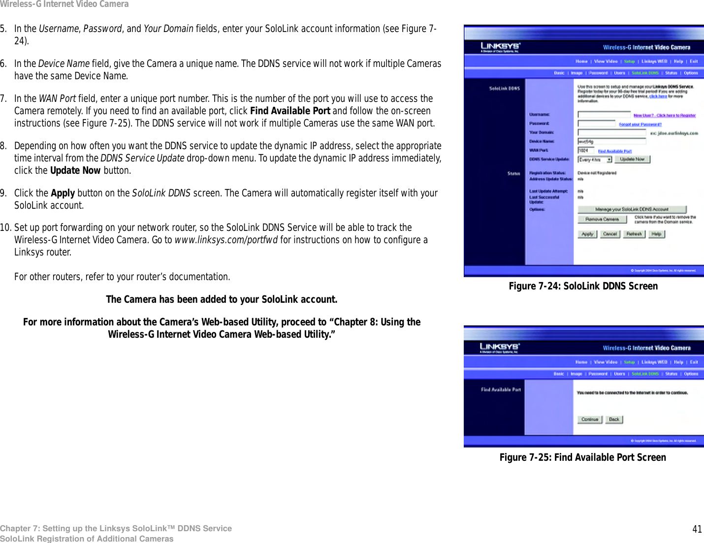 41Chapter 7: Setting up the Linksys SoloLink™ DDNS ServiceSoloLink Registration of Additional CamerasWireless-G Internet Video Camera5. In the Username, Password, and Your Domain fields, enter your SoloLink account information (see Figure 7-24).6. In the Device Name field, give the Camera a unique name. The DDNS service will not work if multiple Cameras have the same Device Name.7. In the WAN Port field, enter a unique port number. This is the number of the port you will use to access the Camera remotely. If you need to find an available port, click Find Available Port and follow the on-screen instructions (see Figure 7-25). The DDNS service will not work if multiple Cameras use the same WAN port.8. Depending on how often you want the DDNS service to update the dynamic IP address, select the appropriate time interval from the DDNS Service Update drop-down menu. To update the dynamic IP address immediately, click the Update Now button.9. Click the Apply button on the SoloLink DDNS screen. The Camera will automatically register itself with your SoloLink account.10. Set up port forwarding on your network router, so the SoloLink DDNS Service will be able to track the Wireless-G Internet Video Camera. Go to www.linksys.com/portfwd for instructions on how to configure a Linksys router. For other routers, refer to your router’s documentation.The Camera has been added to your SoloLink account.For more information about the Camera’s Web-based Utility, proceed to “Chapter 8: Using the Wireless-G Internet Video Camera Web-based Utility.”Figure 7-24: SoloLink DDNS ScreenFigure 7-25: Find Available Port Screen