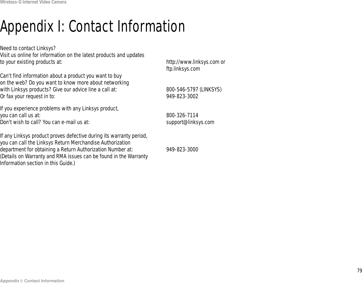 79Appendix I: Contact InformationWireless-G Internet Video CameraAppendix I: Contact InformationNeed to contact Linksys?Visit us online for information on the latest products and updates to your existing products at: http://www.linksys.com or ftp.linksys.comCan&apos;t find information about a product you want to buyon the web? Do you want to know more about networkingwith Linksys products? Give our advice line a call at: 800-546-5797 (LINKSYS)Or fax your request in to: 949-823-3002If you experience problems with any Linksys product,you can call us at: 800-326-7114Don&apos;t wish to call? You can e-mail us at: support@linksys.comIf any Linksys product proves defective during its warranty period,you can call the Linksys Return Merchandise Authorizationdepartment for obtaining a Return Authorization Number at: 949-823-3000(Details on Warranty and RMA issues can be found in the WarrantyInformation section in this Guide.)