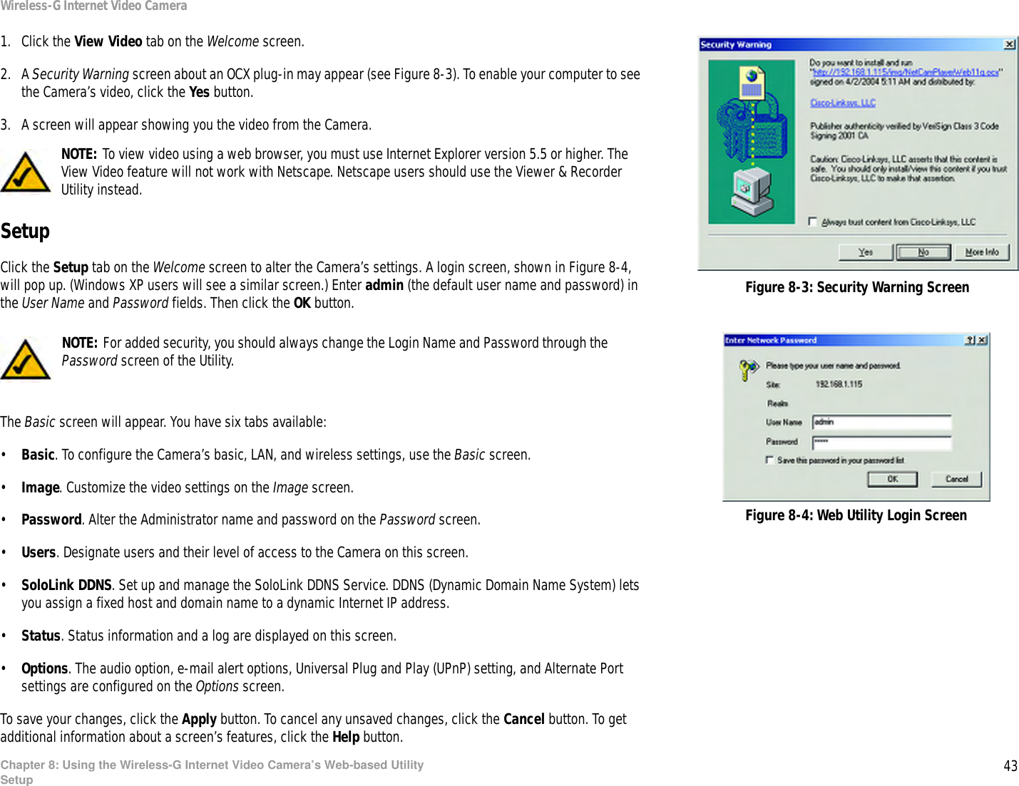 43Chapter 8: Using the Wireless-G Internet Video Camera’s Web-based UtilitySetupWireless-G Internet Video Camera1. Click the View Video tab on the Welcome screen.2. A Security Warning screen about an OCX plug-in may appear (see Figure 8-3). To enable your computer to see the Camera’s video, click the Yes button.3. A screen will appear showing you the video from the Camera.SetupClick the Setup tab on the Welcome screen to alter the Camera’s settings. A login screen, shown in Figure 8-4, will pop up. (Windows XP users will see a similar screen.) Enter admin (the default user name and password) in the User Name and Password fields. Then click the OK button.  The Basic screen will appear. You have six tabs available:•Basic. To configure the Camera’s basic, LAN, and wireless settings, use the Basic screen.•Image. Customize the video settings on the Image screen.•Password. Alter the Administrator name and password on the Password screen.•Users. Designate users and their level of access to the Camera on this screen.•SoloLink DDNS. Set up and manage the SoloLink DDNS Service. DDNS (Dynamic Domain Name System) lets you assign a fixed host and domain name to a dynamic Internet IP address.•Status. Status information and a log are displayed on this screen.•Options. The audio option, e-mail alert options, Universal Plug and Play (UPnP) setting, and Alternate Port settings are configured on the Options screen.To save your changes, click the Apply button. To cancel any unsaved changes, click the Cancel button. To get additional information about a screen’s features, click the Help button.NOTE: For added security, you should always change the Login Name and Password through the Password screen of the Utility.Figure 8-3: Security Warning ScreenFigure 8-4: Web Utility Login ScreenNOTE: To view video using a web browser, you must use Internet Explorer version 5.5 or higher. The View Video feature will not work with Netscape. Netscape users should use the Viewer &amp; Recorder Utility instead.