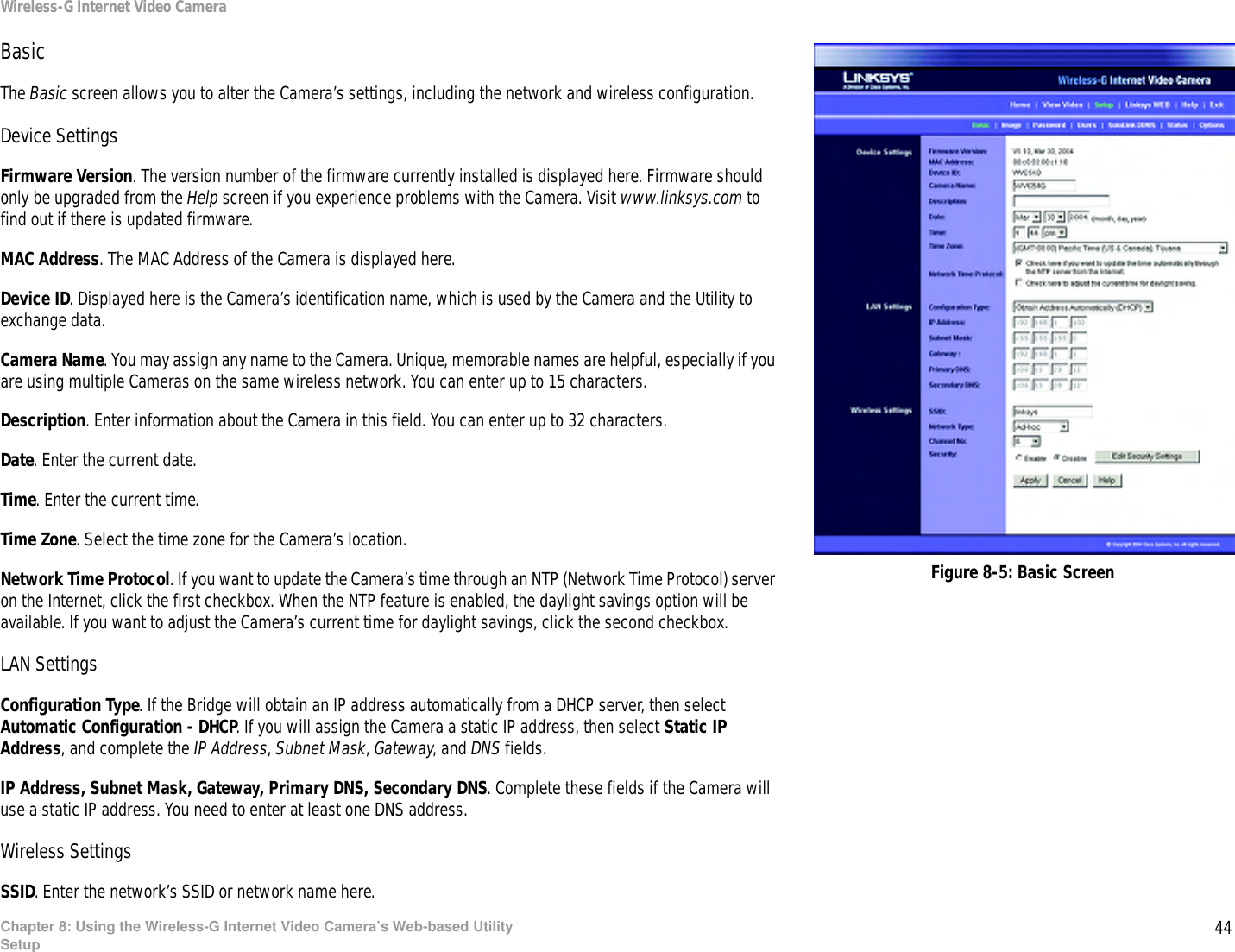 44Chapter 8: Using the Wireless-G Internet Video Camera’s Web-based UtilitySetupWireless-G Internet Video CameraBasicThe Basic screen allows you to alter the Camera’s settings, including the network and wireless configuration. Device SettingsFirmware Version. The version number of the firmware currently installed is displayed here. Firmware should only be upgraded from the Help screen if you experience problems with the Camera. Visit www.linksys.com to find out if there is updated firmware.MAC Address. The MAC Address of the Camera is displayed here.Device ID. Displayed here is the Camera’s identification name, which is used by the Camera and the Utility to exchange data.Camera Name. You may assign any name to the Camera. Unique, memorable names are helpful, especially if you are using multiple Cameras on the same wireless network. You can enter up to 15 characters.Description. Enter information about the Camera in this field. You can enter up to 32 characters.Date. Enter the current date.Time. Enter the current time.Time Zone. Select the time zone for the Camera’s location.Network Time Protocol. If you want to update the Camera’s time through an NTP (Network Time Protocol) server on the Internet, click the first checkbox. When the NTP feature is enabled, the daylight savings option will be available. If you want to adjust the Camera’s current time for daylight savings, click the second checkbox.LAN SettingsConfiguration Type. If the Bridge will obtain an IP address automatically from a DHCP server, then select Automatic Configuration - DHCP. If you will assign the Camera a static IP address, then select Static IP Address, and complete the IP Address, Subnet Mask, Gateway, and DNS fields.IP Address, Subnet Mask, Gateway, Primary DNS, Secondary DNS. Complete these fields if the Camera will use a static IP address. You need to enter at least one DNS address.Wireless SettingsSSID. Enter the network’s SSID or network name here.Figure 8-5: Basic Screen
