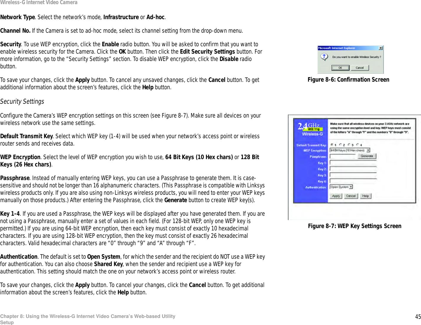 45Chapter 8: Using the Wireless-G Internet Video Camera’s Web-based UtilitySetupWireless-G Internet Video CameraNetwork Type. Select the network’s mode, Infrastructure or Ad-hoc.Channel No. If the Camera is set to ad-hoc mode, select its channel setting from the drop-down menu.Security. To use WEP encryption, click the Enable radio button. You will be asked to confirm that you want to enable wireless security for the Camera. Click the OK button. Then click the Edit Security Settings button. For more information, go to the “Security Settings” section. To disable WEP encryption, click the Disable radio button.To save your changes, click the Apply button. To cancel any unsaved changes, click the Cancel button. To get additional information about the screen’s features, click the Help button.Security SettingsConfigure the Camera’s WEP encryption settings on this screen (see Figure 8-7). Make sure all devices on your wireless network use the same settings.Default Transmit Key. Select which WEP key (1-4) will be used when your network’s access point or wireless router sends and receives data.WEP Encryption. Select the level of WEP encryption you wish to use, 64 Bit Keys (10 Hex chars) or 128 Bit Keys (26 Hex chars).Passphrase. Instead of manually entering WEP keys, you can use a Passphrase to generate them. It is case-sensitive and should not be longer than 16 alphanumeric characters. (This Passphrase is compatible with Linksys wireless products only. If you are also using non-Linksys wireless products, you will need to enter your WEP keys manually on those products.) After entering the Passphrase, click the Generate button to create WEP key(s).Key 1-4. If you are used a Passphrase, the WEP keys will be displayed after you have generated them. If you are not using a Passphrase, manually enter a set of values in each field. (For 128-bit WEP, only one WEP key is permitted.) If you are using 64-bit WEP encryption, then each key must consist of exactly 10 hexadecimal characters. If you are using 128-bit WEP encryption, then the key must consist of exactly 26 hexadecimal characters. Valid hexadecimal characters are “0” through “9” and “A” through “F”.Authentication. The default is set to Open System, for which the sender and the recipient do NOT use a WEP key for authentication. You can also choose Shared Key, when the sender and recipient use a WEP key for authentication. This setting should match the one on your network’s access point or wireless router.To save your changes, click the Apply button. To cancel your changes, click the Cancel button. To get additional information about the screen’s features, click the Help button.Figure 8-7: WEP Key Settings ScreenFigure 8-6: Confirmation Screen