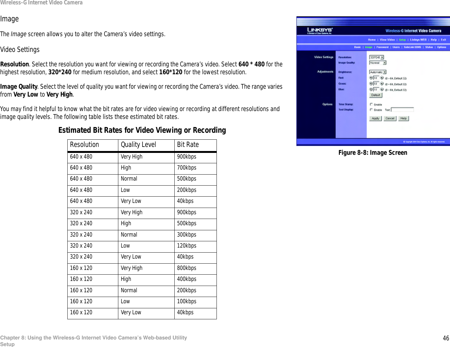 46Chapter 8: Using the Wireless-G Internet Video Camera’s Web-based UtilitySetupWireless-G Internet Video CameraImageThe Image screen allows you to alter the Camera’s video settings.Video SettingsResolution. Select the resolution you want for viewing or recording the Camera’s video. Select 640 * 480 for the highest resolution, 320*240 for medium resolution, and select 160*120 for the lowest resolution.Image Quality. Select the level of quality you want for viewing or recording the Camera’s video. The range varies from Very Low to Very High.You may find it helpful to know what the bit rates are for video viewing or recording at different resolutions and image quality levels. The following table lists these estimated bit rates.Estimated Bit Rates for Video Viewing or RecordingResolution Quality Level Bit Rate640 x 480 Very High 900kbps640 x 480 High 700kbps640 x 480 Normal 500kbps640 x 480 Low 200kbps640 x 480 Very Low 40kbps320 x 240 Very High 900kbps320 x 240 High 500kbps320 x 240 Normal 300kbps320 x 240 Low 120kbps320 x 240 Very Low 40kbps160 x 120 Very High 800kbps160 x 120 High 400kbps160 x 120 Normal 200kbps160 x 120 Low 100kbps160 x 120 Very Low 40kbpsFigure 8-8: Image Screen