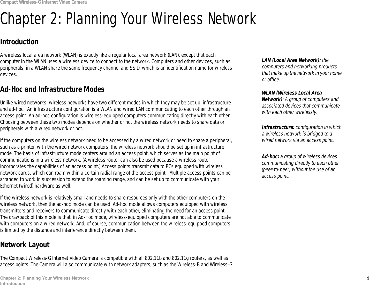 4Chapter 2: Planning Your Wireless NetworkIntroductionCompact Wireless-G Internet Video CameraChapter 2: Planning Your Wireless NetworkIntroductionA wireless local area network (WLAN) is exactly like a regular local area network (LAN), except that each computer in the WLAN uses a wireless device to connect to the network. Computers and other devices, such as peripherals, in a WLAN share the same frequency channel and SSID, which is an identification name for wireless devices.Ad-Hoc and Infrastructure ModesUnlike wired networks, wireless networks have two different modes in which they may be set up: infrastructure and ad-hoc.  An infrastructure configuration is a WLAN and wired LAN communicating to each other through an access point. An ad-hoc configuration is wireless-equipped computers communicating directly with each other. Choosing between these two modes depends on whether or not the wireless network needs to share data or peripherals with a wired network or not.If the computers on the wireless network need to be accessed by a wired network or need to share a peripheral, such as a printer, with the wired network computers, the wireless network should be set up in infrastructure mode. The basis of infrastructure mode centers around an access point, which serves as the main point of communications in a wireless network. (A wireless router can also be used because a wireless router incorporates the capabilities of an access point.) Access points transmit data to PCs equipped with wireless network cards, which can roam within a certain radial range of the access point.  Multiple access points can be arranged to work in succession to extend the roaming range, and can be set up to communicate with your Ethernet (wired) hardware as well.If the wireless network is relatively small and needs to share resources only with the other computers on the wireless network, then the ad-hoc mode can be used. Ad-hoc mode allows computers equipped with wireless transmitters and receivers to communicate directly with each other, eliminating the need for an access point.  The drawback of this mode is that, in Ad-Hoc mode, wireless-equipped computers are not able to communicate with computers on a wired network. And, of course, communication between the wireless-equipped computers is limited by the distance and interference directly between them.Network LayoutThe Compact Wireless-G Internet Video Camera is compatible with all 802.11b and 802.11g routers, as well as access points. The Camera will also communicate with network adapters, such as the Wireless-B and Wireless-G Infrastructure: configuration in which a wireless network is bridged to a wired network via an access point.LAN (Local Area Network): the computers and networking products that make up the network in your home or office.Ad-hoc: a group of wireless devices  communicating directly to each other (peer-to-peer) without the use of an access point.WLAN (Wireless Local Area Network): A group of computers and associated devices that communicate with each other wirelessly. 