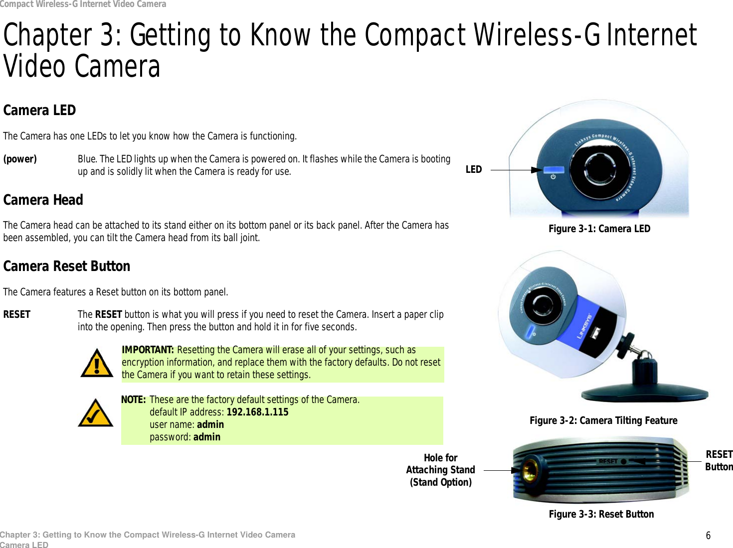 6Chapter 3: Getting to Know the Compact Wireless-G Internet Video CameraCamera LEDCompact Wireless-G Internet Video CameraChapter 3: Getting to Know the Compact Wireless-G Internet Video CameraCamera LEDThe Camera has one LEDs to let you know how the Camera is functioning.(power) Blue. The LED lights up when the Camera is powered on. It flashes while the Camera is booting up and is solidly lit when the Camera is ready for use.Camera HeadThe Camera head can be attached to its stand either on its bottom panel or its back panel. After the Camera has been assembled, you can tilt the Camera head from its ball joint.Camera Reset ButtonThe Camera features a Reset button on its bottom panel.RESET The RESET button is what you will press if you need to reset the Camera. Insert a paper clip into the opening. Then press the button and hold it in for five seconds.Figure 3-1: Camera LEDFigure 3-2: Camera Tilting FeatureLEDFigure 3-3: Reset ButtonIMPORTANT: Resetting the Camera will erase all of your settings, such as encryption information, and replace them with the factory defaults. Do not reset the Camera if you want to retain these settings.Hole for Attaching Stand (Stand Option)NOTE: These are the factory default settings of the Camera.default IP address: 192.168.1.115user name: adminpassword: adminRESET Button