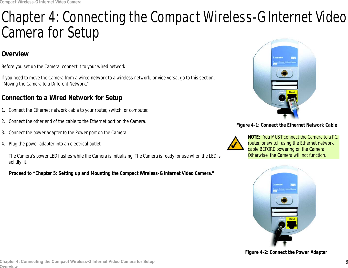 8Chapter 4: Connecting the Compact Wireless-G Internet Video Camera for SetupOverviewCompact Wireless-G Internet Video CameraChapter 4: Connecting the Compact Wireless-G Internet Video Camera for SetupOverviewBefore you set up the Camera, connect it to your wired network.If you need to move the Camera from a wired network to a wireless network, or vice versa, go to this section, “Moving the Camera to a Different Network.”Connection to a Wired Network for Setup1. Connect the Ethernet network cable to your router, switch, or computer.2. Connect the other end of the cable to the Ethernet port on the Camera.3. Connect the power adapter to the Power port on the Camera.4. Plug the power adapter into an electrical outlet.The Camera’s power LED flashes while the Camera is initializing. The Camera is ready for use when the LED is solidly lit.Proceed to “Chapter 5: Setting up and Mounting the Compact Wireless-G Internet Video Camera.”NOTE:  You MUST connect the Camera to a PC, router, or switch using the Ethernet network cable BEFORE powering on the Camera. Otherwise, the Camera will not function.Figure 4-2: Connect the Power AdapterFigure 4-1: Connect the Ethernet Network Cable