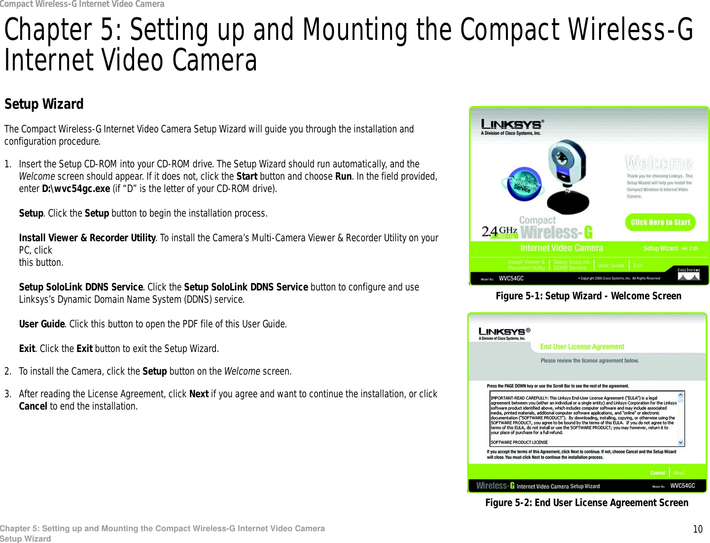 10Chapter 5: Setting up and Mounting the Compact Wireless-G Internet Video CameraSetup WizardCompact Wireless-G Internet Video CameraChapter 5: Setting up and Mounting the Compact Wireless-G Internet Video CameraSetup WizardThe Compact Wireless-G Internet Video Camera Setup Wizard will guide you through the installation and configuration procedure.1. Insert the Setup CD-ROM into your CD-ROM drive. The Setup Wizard should run automatically, and the Welcome screen should appear. If it does not, click the Start button and choose Run. In the field provided, enter D:\wvc54gc.exe (if “D” is the letter of your CD-ROM drive).Setup. Click the Setup button to begin the installation process.Install Viewer &amp; Recorder Utility. To install the Camera’s Multi-Camera Viewer &amp; Recorder Utility on your PC, click this button.Setup SoloLink DDNS Service. Click the Setup SoloLink DDNS Service button to configure and use Linksys’s Dynamic Domain Name System (DDNS) service.User Guide. Click this button to open the PDF file of this User Guide.Exit. Click the Exit button to exit the Setup Wizard.2. To install the Camera, click the Setup button on the Welcome screen.3. After reading the License Agreement, click Next if you agree and want to continue the installation, or click Cancel to end the installation.Figure 5-2: End User License Agreement ScreenFigure 5-1: Setup Wizard - Welcome Screen