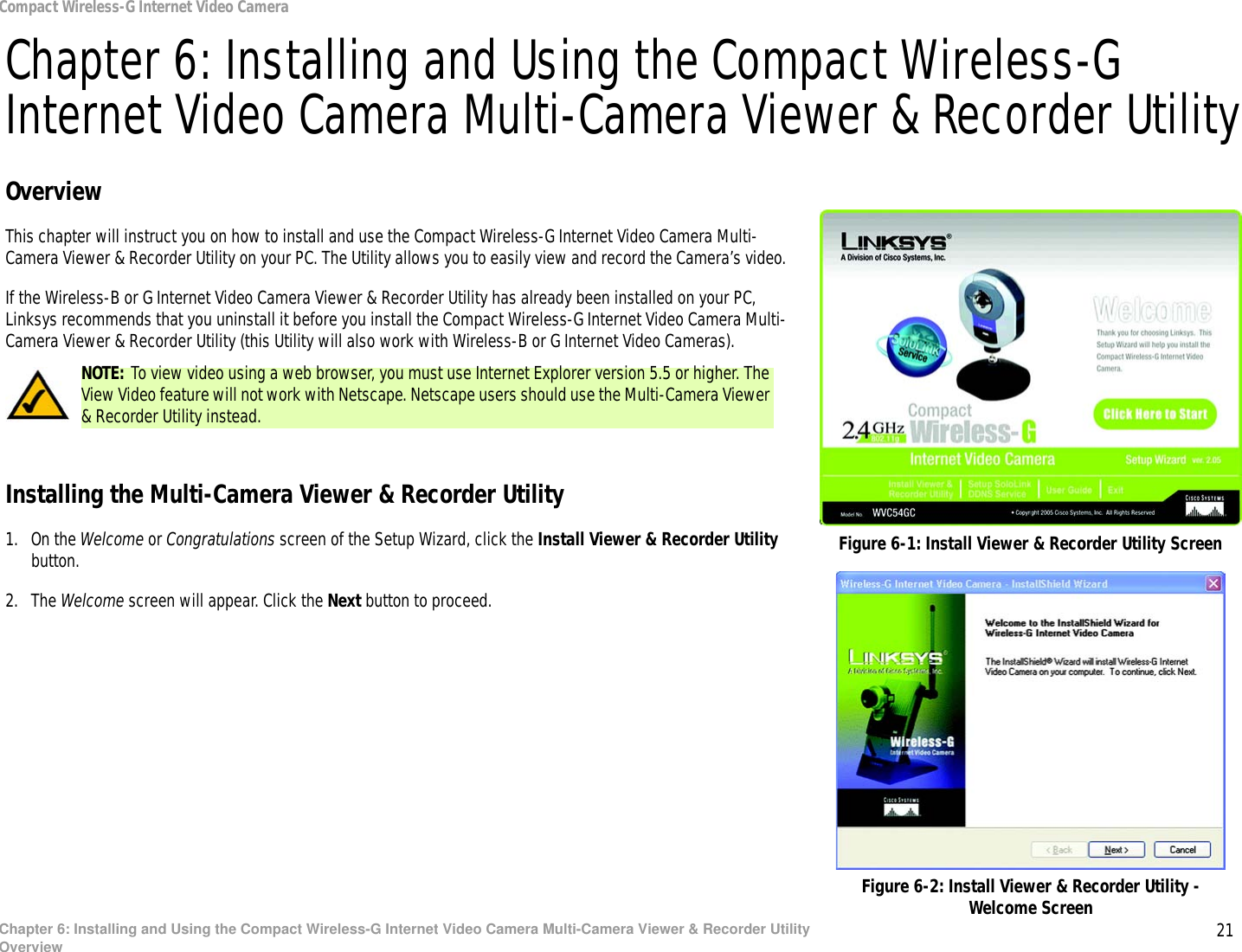 21Chapter 6: Installing and Using the Compact Wireless-G Internet Video Camera Multi-Camera Viewer &amp; Recorder UtilityOverviewCompact Wireless-G Internet Video CameraChapter 6: Installing and Using the Compact Wireless-G Internet Video Camera Multi-Camera Viewer &amp; Recorder UtilityOverviewThis chapter will instruct you on how to install and use the Compact Wireless-G Internet Video Camera Multi-Camera Viewer &amp; Recorder Utility on your PC. The Utility allows you to easily view and record the Camera’s video.If the Wireless-B or G Internet Video Camera Viewer &amp; Recorder Utility has already been installed on your PC, Linksys recommends that you uninstall it before you install the Compact Wireless-G Internet Video Camera Multi-Camera Viewer &amp; Recorder Utility (this Utility will also work with Wireless-B or G Internet Video Cameras).Installing the Multi-Camera Viewer &amp; Recorder Utility1. On the Welcome or Congratulations screen of the Setup Wizard, click the Install Viewer &amp; Recorder Utility button.2. The Welcome screen will appear. Click the Next button to proceed.Figure 6-1: Install Viewer &amp; Recorder Utility ScreenFigure 6-2: Install Viewer &amp; Recorder Utility - Welcome ScreenNOTE: To view video using a web browser, you must use Internet Explorer version 5.5 or higher. The View Video feature will not work with Netscape. Netscape users should use the Multi-Camera Viewer &amp; Recorder Utility instead.