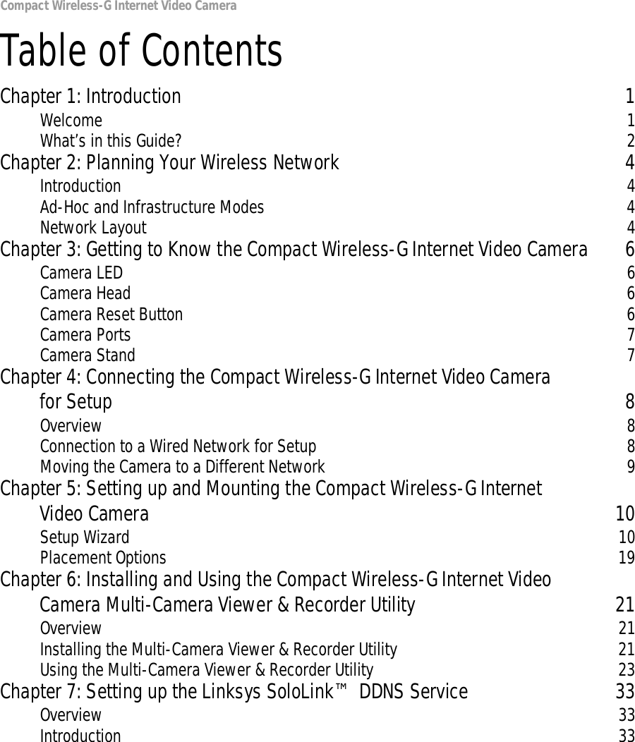 Compact Wireless-G Internet Video CameraTable of ContentsChapter 1: Introduction 1Welcome 1What’s in this Guide? 2Chapter 2: Planning Your Wireless Network 4Introduction 4Ad-Hoc and Infrastructure Modes 4Network Layout 4Chapter 3: Getting to Know the Compact Wireless-G Internet Video Camera 6Camera LED 6Camera Head 6Camera Reset Button 6Camera Ports 7Camera Stand 7Chapter 4: Connecting the Compact Wireless-G Internet Video Camera for Setup 8Overview 8Connection to a Wired Network for Setup 8Moving the Camera to a Different Network 9Chapter 5: Setting up and Mounting the Compact Wireless-G Internet Video Camera 10Setup Wizard 10Placement Options 19Chapter 6: Installing and Using the Compact Wireless-G Internet Video Camera Multi-Camera Viewer &amp; Recorder Utility 21Overview 21Installing the Multi-Camera Viewer &amp; Recorder Utility 21Using the Multi-Camera Viewer &amp; Recorder Utility 23Chapter 7: Setting up the Linksys SoloLink™ DDNS Service 33Overview 33Introduction 33