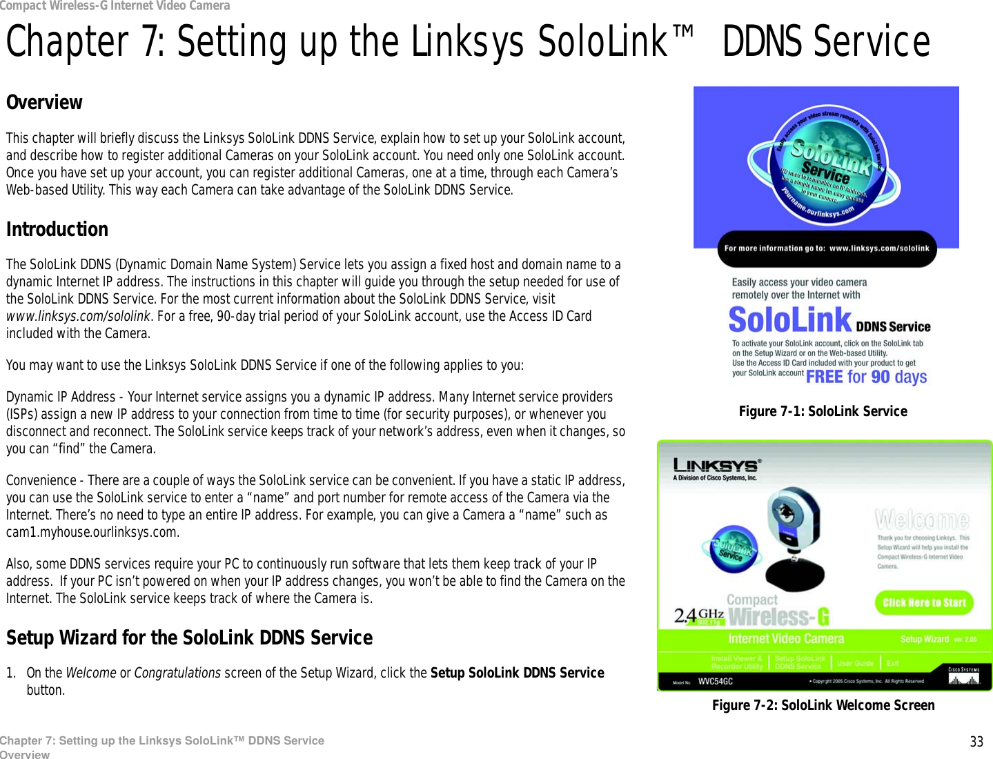 33Chapter 7: Setting up the Linksys SoloLink™ DDNS ServiceOverviewCompact Wireless-G Internet Video CameraChapter 7: Setting up the Linksys SoloLink™ DDNS ServiceOverviewThis chapter will briefly discuss the Linksys SoloLink DDNS Service, explain how to set up your SoloLink account, and describe how to register additional Cameras on your SoloLink account. You need only one SoloLink account. Once you have set up your account, you can register additional Cameras, one at a time, through each Camera’s Web-based Utility. This way each Camera can take advantage of the SoloLink DDNS Service.IntroductionThe SoloLink DDNS (Dynamic Domain Name System) Service lets you assign a fixed host and domain name to a dynamic Internet IP address. The instructions in this chapter will guide you through the setup needed for use of the SoloLink DDNS Service. For the most current information about the SoloLink DDNS Service, visit www.linksys.com/sololink. For a free, 90-day trial period of your SoloLink account, use the Access ID Card included with the Camera.You may want to use the Linksys SoloLink DDNS Service if one of the following applies to you:Dynamic IP Address - Your Internet service assigns you a dynamic IP address. Many Internet service providers (ISPs) assign a new IP address to your connection from time to time (for security purposes), or whenever you disconnect and reconnect. The SoloLink service keeps track of your network’s address, even when it changes, so you can “find” the Camera.Convenience - There are a couple of ways the SoloLink service can be convenient. If you have a static IP address, you can use the SoloLink service to enter a “name” and port number for remote access of the Camera via the Internet. There’s no need to type an entire IP address. For example, you can give a Camera a “name” such as cam1.myhouse.ourlinksys.com.Also, some DDNS services require your PC to continuously run software that lets them keep track of your IP address.  If your PC isn’t powered on when your IP address changes, you won’t be able to find the Camera on the Internet. The SoloLink service keeps track of where the Camera is.Setup Wizard for the SoloLink DDNS Service1. On the Welcome or Congratulations screen of the Setup Wizard, click the Setup SoloLink DDNS Service button.  Figure 7-2: SoloLink Welcome ScreenFigure 7-1: SoloLink Service