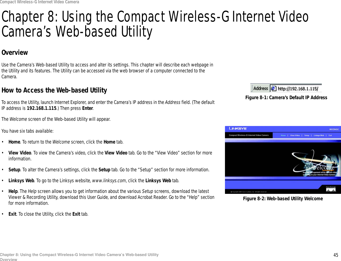 45Chapter 8: Using the Compact Wireless-G Internet Video Camera’s Web-based UtilityOverviewCompact Wireless-G Internet Video CameraChapter 8: Using the Compact Wireless-G Internet Video Camera’s Web-based UtilityOverviewUse the Camera’s Web-based Utility to access and alter its settings. This chapter will describe each webpage in the Utility and its features. The Utility can be accessed via the web browser of a computer connected to the Camera.How to Access the Web-based UtilityTo access the Utility, launch Internet Explorer, and enter the Camera’s IP address in the Address field. (The default IP address is 192.168.1.115.) Then press Enter.The Welcome screen of the Web-based Utility will appear.You have six tabs available:•Home. To return to the Welcome screen, click the Home tab.•View Video. To view the Camera’s video, click the View Video tab. Go to the “View Video” section for more information.•Setup. To alter the Camera’s settings, click the Setup tab. Go to the “Setup” section for more information.•Linksys Web. To go to the Linksys website, www.linksys.com, click the Linksys Web tab.•Help. The Help screen allows you to get information about the various Setup screens, download the latest Viewer &amp; Recording Utility, download this User Guide, and download Acrobat Reader. Go to the “Help” section for more information.•Exit. To close the Utility, click the Exit tab.Figure 8-2: Web-based Utility WelcomeFigure 8-1: Camera’s Default IP Address