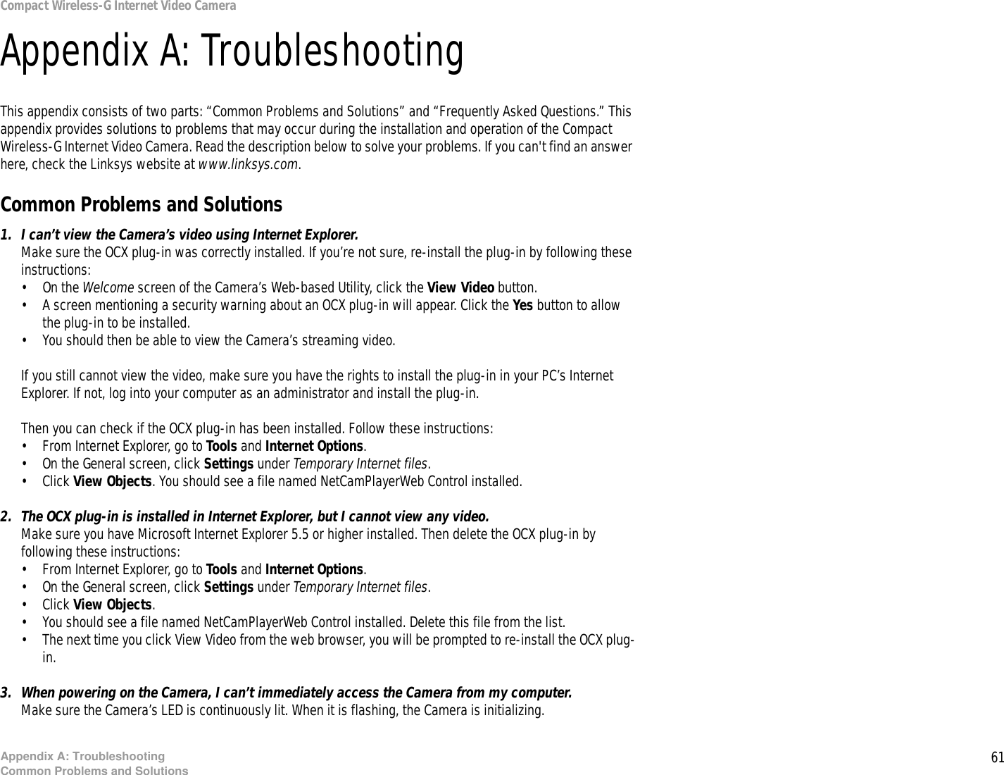 61Appendix A: TroubleshootingCommon Problems and SolutionsCompact Wireless-G Internet Video CameraAppendix A: TroubleshootingThis appendix consists of two parts: “Common Problems and Solutions” and “Frequently Asked Questions.” This appendix provides solutions to problems that may occur during the installation and operation of the Compact Wireless-G Internet Video Camera. Read the description below to solve your problems. If you can&apos;t find an answer here, check the Linksys website at www.linksys.com.Common Problems and Solutions1. I can’t view the Camera’s video using Internet Explorer.Make sure the OCX plug-in was correctly installed. If you’re not sure, re-install the plug-in by following these instructions:• On the Welcome screen of the Camera’s Web-based Utility, click the View Video button.• A screen mentioning a security warning about an OCX plug-in will appear. Click the Yes button to allow the plug-in to be installed.• You should then be able to view the Camera’s streaming video.If you still cannot view the video, make sure you have the rights to install the plug-in in your PC’s Internet Explorer. If not, log into your computer as an administrator and install the plug-in.Then you can check if the OCX plug-in has been installed. Follow these instructions:• From Internet Explorer, go to Tools and Internet Options.• On the General screen, click Settings under Temporary Internet files.• Click View Objects. You should see a file named NetCamPlayerWeb Control installed.2. The OCX plug-in is installed in Internet Explorer, but I cannot view any video.Make sure you have Microsoft Internet Explorer 5.5 or higher installed. Then delete the OCX plug-in by following these instructions:• From Internet Explorer, go to Tools and Internet Options.• On the General screen, click Settings under Temporary Internet files.• Click View Objects. • You should see a file named NetCamPlayerWeb Control installed. Delete this file from the list.• The next time you click View Video from the web browser, you will be prompted to re-install the OCX plug-in.3. When powering on the Camera, I can’t immediately access the Camera from my computer.Make sure the Camera’s LED is continuously lit. When it is flashing, the Camera is initializing.