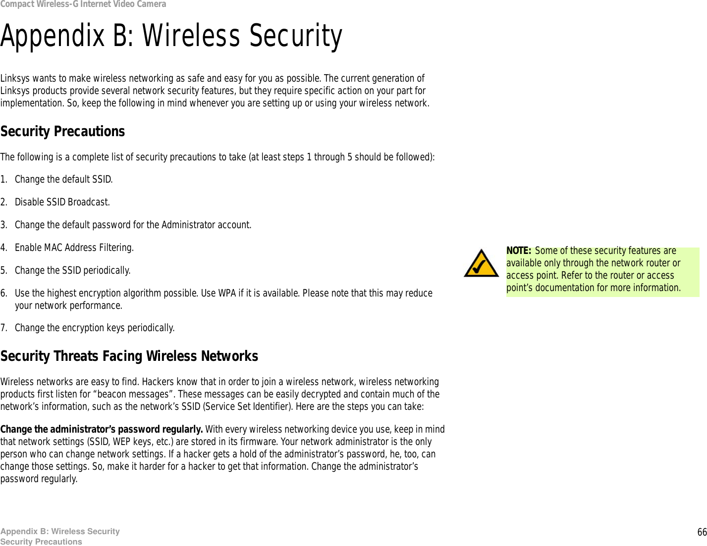 66Appendix B: Wireless SecuritySecurity PrecautionsCompact Wireless-G Internet Video CameraAppendix B: Wireless SecurityLinksys wants to make wireless networking as safe and easy for you as possible. The current generation of Linksys products provide several network security features, but they require specific action on your part for implementation. So, keep the following in mind whenever you are setting up or using your wireless network.Security PrecautionsThe following is a complete list of security precautions to take (at least steps 1 through 5 should be followed):1. Change the default SSID. 2. Disable SSID Broadcast. 3. Change the default password for the Administrator account. 4. Enable MAC Address Filtering. 5. Change the SSID periodically. 6. Use the highest encryption algorithm possible. Use WPA if it is available. Please note that this may reduce your network performance. 7. Change the encryption keys periodically. Security Threats Facing Wireless Networks Wireless networks are easy to find. Hackers know that in order to join a wireless network, wireless networking products first listen for “beacon messages”. These messages can be easily decrypted and contain much of the network’s information, such as the network’s SSID (Service Set Identifier). Here are the steps you can take:Change the administrator’s password regularly. With every wireless networking device you use, keep in mind that network settings (SSID, WEP keys, etc.) are stored in its firmware. Your network administrator is the only person who can change network settings. If a hacker gets a hold of the administrator’s password, he, too, can change those settings. So, make it harder for a hacker to get that information. Change the administrator’s password regularly.NOTE: Some of these security features are available only through the network router or access point. Refer to the router or access point’s documentation for more information.