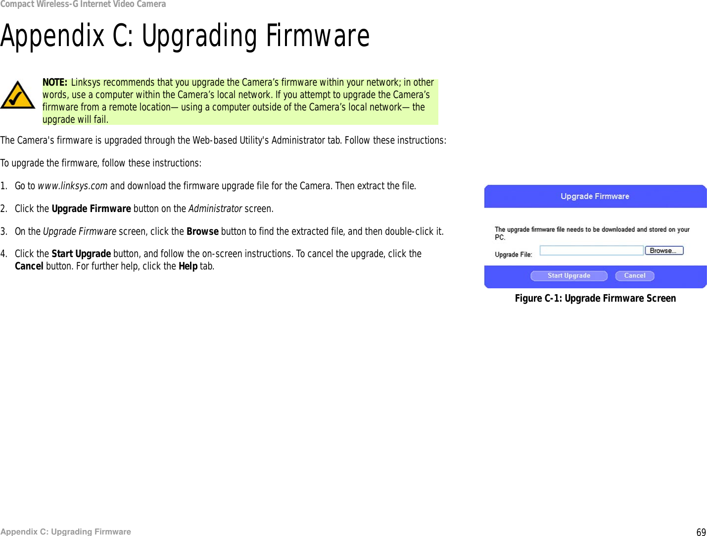 69Appendix C: Upgrading FirmwareCompact Wireless-G Internet Video CameraAppendix C: Upgrading FirmwareThe Camera&apos;s firmware is upgraded through the Web-based Utility&apos;s Administrator tab. Follow these instructions:To upgrade the firmware, follow these instructions:1. Go to www.linksys.com and download the firmware upgrade file for the Camera. Then extract the file. 2. Click the Upgrade Firmware button on the Administrator screen.3. On the Upgrade Firmware screen, click the Browse button to find the extracted file, and then double-click it.4. Click the Start Upgrade button, and follow the on-screen instructions. To cancel the upgrade, click the Cancel button. For further help, click the Help tab.Figure C-1: Upgrade Firmware ScreenNOTE: Linksys recommends that you upgrade the Camera’s firmware within your network; in other words, use a computer within the Camera’s local network. If you attempt to upgrade the Camera’s firmware from a remote location—using a computer outside of the Camera’s local network—the upgrade will fail.