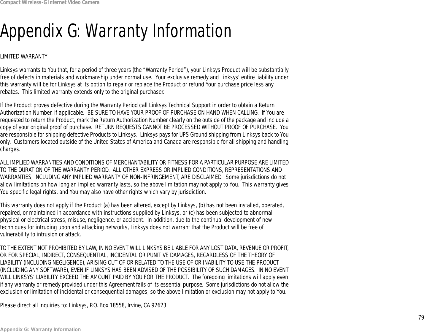 79Appendix G: Warranty InformationCompact Wireless-G Internet Video CameraAppendix G: Warranty InformationLIMITED WARRANTYLinksys warrants to You that, for a period of three years (the “Warranty Period”), your Linksys Product will be substantially free of defects in materials and workmanship under normal use.  Your exclusive remedy and Linksys&apos; entire liability under this warranty will be for Linksys at its option to repair or replace the Product or refund Your purchase price less any rebates.  This limited warranty extends only to the original purchaser.  If the Product proves defective during the Warranty Period call Linksys Technical Support in order to obtain a Return Authorization Number, if applicable.  BE SURE TO HAVE YOUR PROOF OF PURCHASE ON HAND WHEN CALLING.  If You are requested to return the Product, mark the Return Authorization Number clearly on the outside of the package and include a copy of your original proof of purchase.  RETURN REQUESTS CANNOT BE PROCESSED WITHOUT PROOF OF PURCHASE.  You are responsible for shipping defective Products to Linksys.  Linksys pays for UPS Ground shipping from Linksys back to You only.  Customers located outside of the United States of America and Canada are responsible for all shipping and handling charges. ALL IMPLIED WARRANTIES AND CONDITIONS OF MERCHANTABILITY OR FITNESS FOR A PARTICULAR PURPOSE ARE LIMITED TO THE DURATION OF THE WARRANTY PERIOD.  ALL OTHER EXPRESS OR IMPLIED CONDITIONS, REPRESENTATIONS AND WARRANTIES, INCLUDING ANY IMPLIED WARRANTY OF NON-INFRINGEMENT, ARE DISCLAIMED.  Some jurisdictions do not allow limitations on how long an implied warranty lasts, so the above limitation may not apply to You.  This warranty gives You specific legal rights, and You may also have other rights which vary by jurisdiction.This warranty does not apply if the Product (a) has been altered, except by Linksys, (b) has not been installed, operated, repaired, or maintained in accordance with instructions supplied by Linksys, or (c) has been subjected to abnormal physical or electrical stress, misuse, negligence, or accident.  In addition, due to the continual development of new techniques for intruding upon and attacking networks, Linksys does not warrant that the Product will be free of vulnerability to intrusion or attack.TO THE EXTENT NOT PROHIBITED BY LAW, IN NO EVENT WILL LINKSYS BE LIABLE FOR ANY LOST DATA, REVENUE OR PROFIT, OR FOR SPECIAL, INDIRECT, CONSEQUENTIAL, INCIDENTAL OR PUNITIVE DAMAGES, REGARDLESS OF THE THEORY OF LIABILITY (INCLUDING NEGLIGENCE), ARISING OUT OF OR RELATED TO THE USE OF OR INABILITY TO USE THE PRODUCT (INCLUDING ANY SOFTWARE), EVEN IF LINKSYS HAS BEEN ADVISED OF THE POSSIBILITY OF SUCH DAMAGES.  IN NO EVENT WILL LINKSYS’ LIABILITY EXCEED THE AMOUNT PAID BY YOU FOR THE PRODUCT.  The foregoing limitations will apply even if any warranty or remedy provided under this Agreement fails of its essential purpose.  Some jurisdictions do not allow the exclusion or limitation of incidental or consequential damages, so the above limitation or exclusion may not apply to You.Please direct all inquiries to: Linksys, P.O. Box 18558, Irvine, CA 92623.