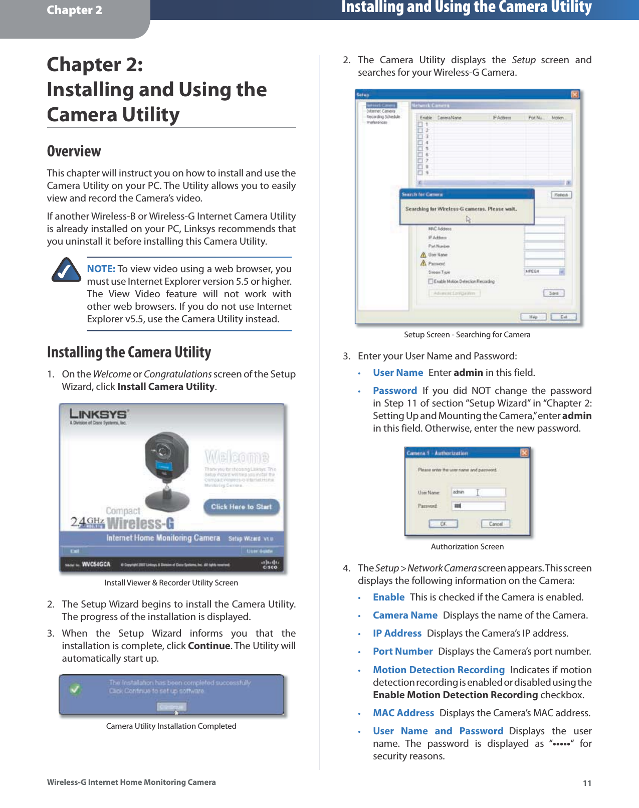 Chapter 2 Installing and Using the Camera Utility11Wireless-G Internet Home Monitoring CameraChapter 2:Installing and Using theCamera UtilityOverviewThis chapter will instruct you on how to install and use the Camera Utility on your PC. The Utility allows you to easily view and record the Camera’s video.If another Wireless-B or Wireless-G Internet Camera Utility is already installed on your PC, Linksys recommends that you uninstall it before installing this Camera Utility.NOTE: To view video using a web browser, you must use Internet Explorer version 5.5 or higher. The View Video feature will not work withother web browsers. If you do not use InternetExplorer v5.5, use the Camera Utility instead.Installing the Camera UtilityOn theWelcome orCongratulations screen of the SetupWizard, click Install Camera Utility.Install Viewer &amp; Recorder Utility ScreenThe Setup Wizard begins to install the Camera Utility. The progress of the installation is displayed.When the Setup Wizard informs you that theinstallation is complete, click Continue. The Utility willautomatically start up.Camera Utility Installation Completed1.2.3.The Camera Utility displays the Setup screen and searches for your Wireless-G Camera.Setup Screen - Searching for CameraEnter your User Name and Password:User NameEnter admin in this field.PasswordIf you did NOT change the passwordin Step 11 of section “Setup Wizard” in “Chapter 2: Setting Up and Mounting the Camera,” enter adminin this field. Otherwise, enter the new password.Authorization ScreenTheSetup &gt; Network Camera screen appears. This screen displays the following information on the Camera:EnableThis is checked if the Camera is enabled.Camera Name Displays the name of the Camera.IP AddressDisplays the Camera’s IP address.Port NumberDisplays the Camera’s port number.Motion Detection RecordingIndicates if motion detection recording is enabled or disabled using the Enable Motion Detection Recording checkbox.MAC AddressDisplays the Camera’s MAC address.User Name and PasswordDisplays the username. The password is displayed as “•••••“ forsecurity reasons.2.3.••4.•••••••