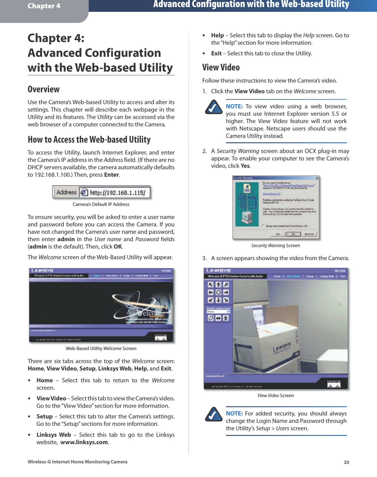 Chapter 4 Advanced Configuration with the Web-based Utility20Wireless-G Internet Home Monitoring CameraChapter4:Advanced Configurationwith the Web-based UtilityOverviewUse the Camera’s Web-based Utility to access and alter its settings. This chapter will describe each webpage in the Utility and its features. The Utility can be accessed via theweb browser of a computer connected to the Camera.How to Access the Web-based UtilityTo access the Utility, launch Internet Explorer, and enter the Camera’s IP address in theAddress field. (If there are no DHCP servers available, the camera automatically defaults to 192.168.1.100.) Then, pressEnter.Camera’s Default IP AddressTo ensure security, you will be asked to enter a user name and password before you can access the Camera. If you have not changed the Camera’s user name and password, then enter admin in theUser name andPassword fieldsd(admin is the default). Then, click OK.TheWelcome screen of the Web-Based Utility will appear. Web-Based Utility Welcome ScreenThere are six tabs across the top of the Welcome screen:Home,View Video,Setup,Linksys Web,Help, andExit.Home – Select this tab to return to the Welcomescreen.View Video – Select this tab to view the Camera’s video. Go to the “View Video” section for more information.Setup – Select this tab to alter the Camera’s settings. Go to the “Setup” sections for more information.Linksys Web – Select this tab to go to the Linksyswebsite,  www.linksys.com.••••Help – Select this tab to display theHelp screen. Go tothe “Help” section for more information.Exit – Select this tab to close the Utility.View VideoFollow these instructions to view the Camera’s video.Click the View Video tab on theWelcome screen.NOTE:To view video using a web browser, you must use Internet Explorer version 5.5 or higher. The View Video feature will not work with Netscape. Netscape users should use the Camera Utility instead.ASecurity Warning screen about an OCX plug-in may appear. To enable your computer to see the Camera’s video, click Yes.Security Warning ScreenA screen appears showing the video from the Camera.View Video ScreenNOTE:For added security, you should always change the Login Name and Password through the Utility’sSetup &gt; Users screen.••1.2.3.