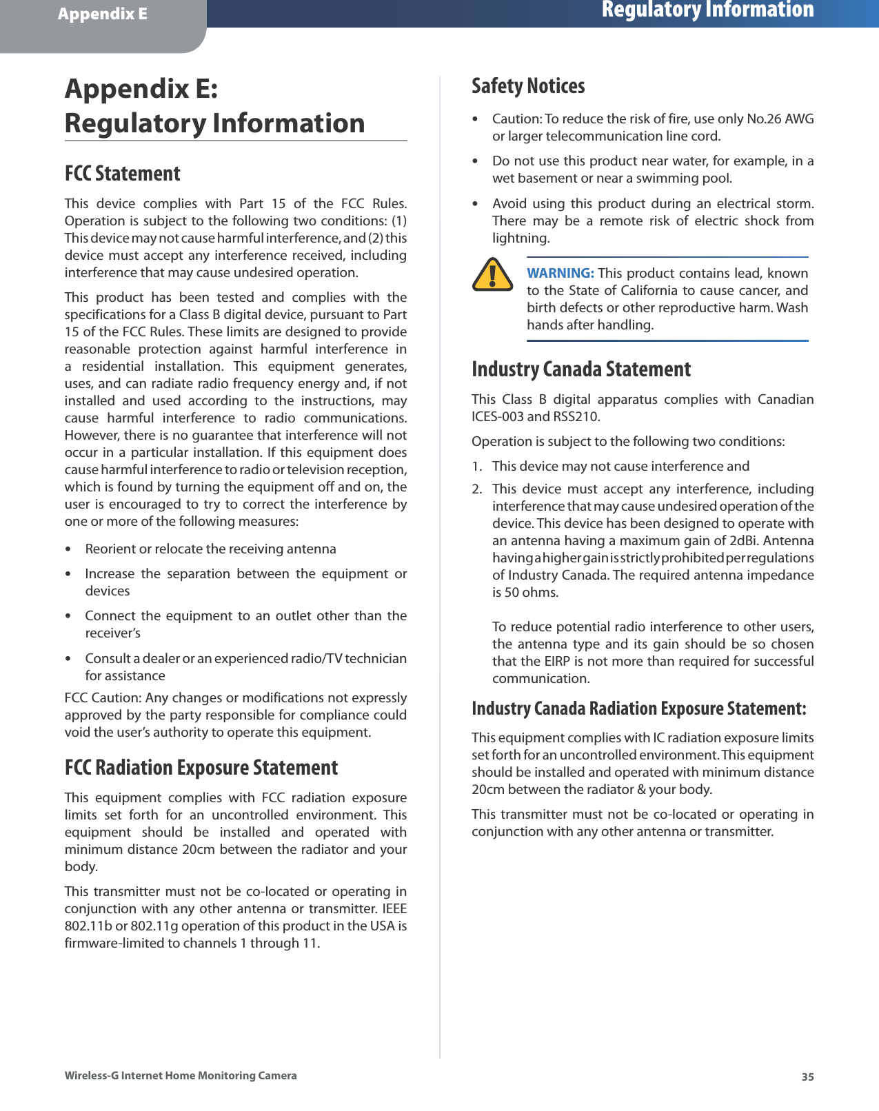 Appendix E Regulatory Information35Wireless-G Internet Home Monitoring CameraAppendix E:Regulatory InformationFCC StatementThis device complies with Part 15 of the FCC Rules.Operation is subject to the following two conditions: (1) This device may not cause harmful interference, and (2) this device must accept any interference received, including interference that may cause undesired operation.This product has been tested and complies with the specifications for a Class B digital device, pursuant to Part 15 of the FCC Rules. These limits are designed to providereasonable protection against harmful interference in a residential installation. This equipment generates, uses, and can radiate radio frequency energy and, if not installed and used according to the instructions, may cause harmful interference to radio communications. However, there is no guarantee that interference will not occur in a particular installation. If this equipment does cause harmful interference to radio or television reception, which is found by turning the equipment off and on, the user is encouraged to try to correct the interference byone or more of the following measures:Reorient or relocate the receiving antennaIncrease the separation between the equipment or devicesConnect the equipment to an outlet other than the receiver’sConsult a dealer or an experienced radio/TV technician for assistanceFCC Caution: Any changes or modifications not expressly approved by the party responsible for compliance could void the user’s authority to operate this equipment.FCC Radiation Exposure StatementThis equipment complies with FCC radiation exposure limits set forth for an uncontrolled environment. This equipment should be installed and operated with minimum distance 20cm between the radiator and your body.This transmitter must not be co-located or operating in conjunction with any other antenna or transmitter. IEEE 802.11b or 802.11g operation of this product in the USA is firmware-limited to channels 1 through 11.••••Safety NoticesCaution: To reduce the risk of fire, use only No.26 AWGor larger telecommunication line cord.Do not use this product near water, for example, in a wet basement or near a swimming pool.Avoid using this product during an electrical storm. There may be a remote risk of electric shock from lightning.WARNING: This product contains lead, knownto the State of California to cause cancer, and birth defects or other reproductive harm. Wash hands after handling.Industry Canada StatementThis Class B digital apparatus complies with Canadian ICES-003 and RSS210.Operation is subject to the following two conditions:This device may not cause interference andThis device must accept any interference, including interference that may cause undesired operation of the device. This device has been designed to operate withan antenna having a maximum gain of 2dBi. Antenna having a higher gain is strictly prohibited per regulations of Industry Canada. The required antenna impedance is 50 ohms. To reduce potential radio interference to other users, the antenna type and its gain should be so chosen that the EIRP is not more than required for successful communication.Industry Canada Radiation Exposure Statement:This equipment complies with IC radiation exposure limits set forth for an uncontrolled environment. This equipment should be installed and operated with minimum distance 20cm between the radiator &amp; your body.This transmitter must not be co-located or operating in conjunction with any other antenna or transmitter.•••1.2.