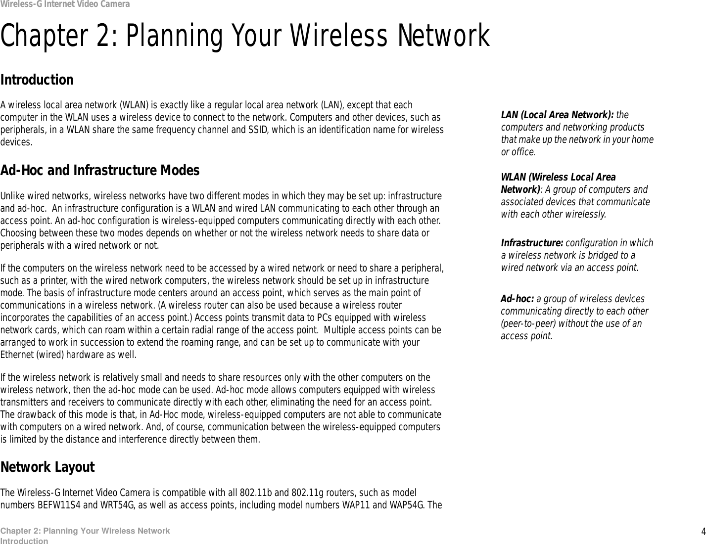 4Chapter 2: Planning Your Wireless NetworkIntroductionWireless-G Internet Video CameraChapter 2: Planning Your Wireless NetworkIntroductionA wireless local area network (WLAN) is exactly like a regular local area network (LAN), except that each computer in the WLAN uses a wireless device to connect to the network. Computers and other devices, such as peripherals, in a WLAN share the same frequency channel and SSID, which is an identification name for wireless devices.Ad-Hoc and Infrastructure ModesUnlike wired networks, wireless networks have two different modes in which they may be set up: infrastructure and ad-hoc.  An infrastructure configuration is a WLAN and wired LAN communicating to each other through an access point. An ad-hoc configuration is wireless-equipped computers communicating directly with each other. Choosing between these two modes depends on whether or not the wireless network needs to share data or peripherals with a wired network or not.If the computers on the wireless network need to be accessed by a wired network or need to share a peripheral, such as a printer, with the wired network computers, the wireless network should be set up in infrastructure mode. The basis of infrastructure mode centers around an access point, which serves as the main point of communications in a wireless network. (A wireless router can also be used because a wireless router incorporates the capabilities of an access point.) Access points transmit data to PCs equipped with wireless network cards, which can roam within a certain radial range of the access point.  Multiple access points can be arranged to work in succession to extend the roaming range, and can be set up to communicate with your Ethernet (wired) hardware as well.If the wireless network is relatively small and needs to share resources only with the other computers on the wireless network, then the ad-hoc mode can be used. Ad-hoc mode allows computers equipped with wireless transmitters and receivers to communicate directly with each other, eliminating the need for an access point.  The drawback of this mode is that, in Ad-Hoc mode, wireless-equipped computers are not able to communicate with computers on a wired network. And, of course, communication between the wireless-equipped computers is limited by the distance and interference directly between them.Network LayoutThe Wireless-G Internet Video Camera is compatible with all 802.11b and 802.11g routers, such as model numbers BEFW11S4 and WRT54G, as well as access points, including model numbers WAP11 and WAP54G. The Infrastructure: configuration in which a wireless network is bridged to a wired network via an access point.LAN (Local Area Network): the computers and networking products that make up the network in your home or office.Ad-hoc: a group of wireless devices  communicating directly to each other (peer-to-peer) without the use of an access point.WLAN (Wireless Local Area Network): A group of computers and associated devices that communicate with each other wirelessly. 