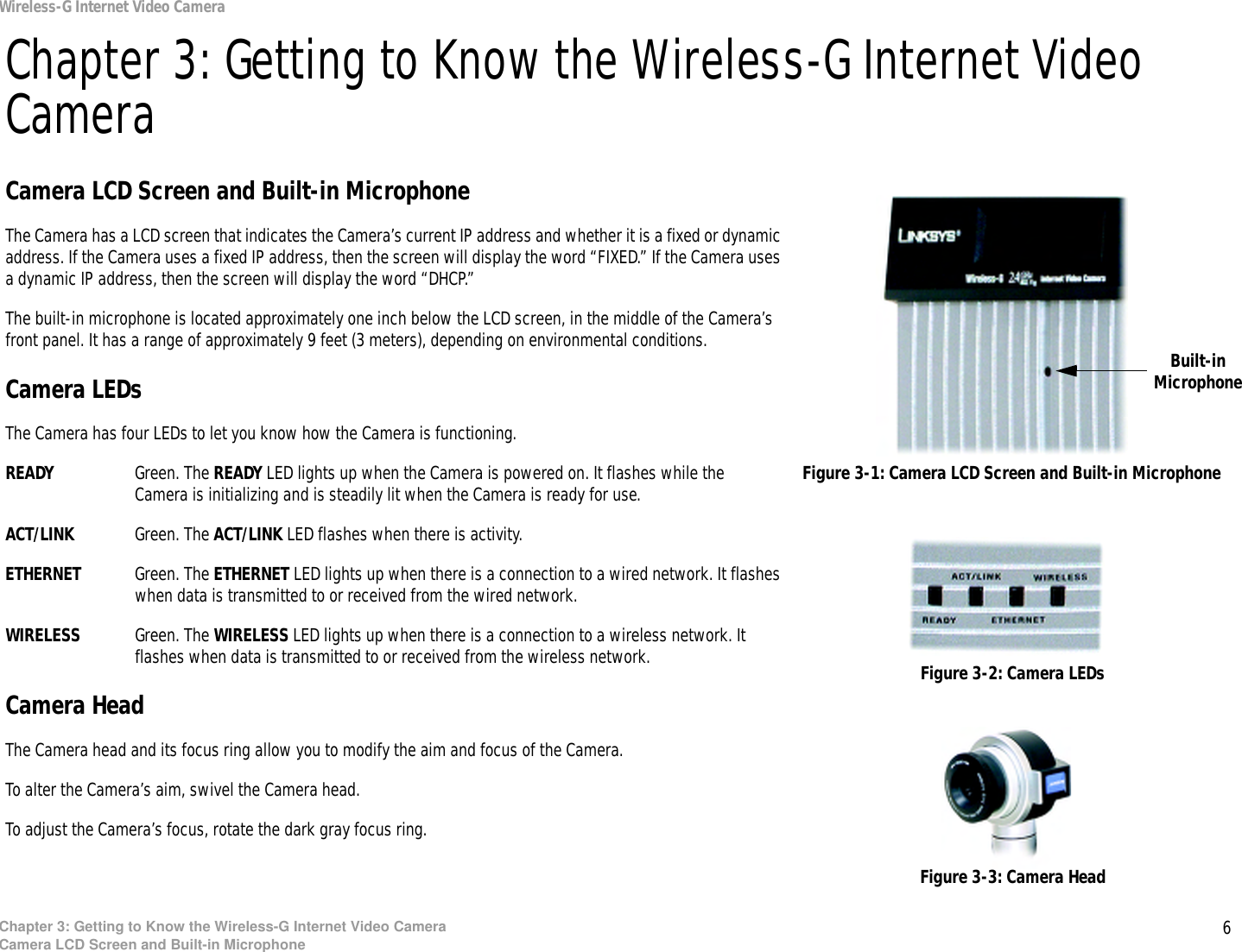 6Chapter 3: Getting to Know the Wireless-G Internet Video CameraCamera LCD Screen and Built-in MicrophoneWireless-G Internet Video CameraChapter 3: Getting to Know the Wireless-G Internet Video CameraCamera LCD Screen and Built-in MicrophoneThe Camera has a LCD screen that indicates the Camera’s current IP address and whether it is a fixed or dynamic address. If the Camera uses a fixed IP address, then the screen will display the word “FIXED.” If the Camera uses a dynamic IP address, then the screen will display the word “DHCP.” The built-in microphone is located approximately one inch below the LCD screen, in the middle of the Camera’s front panel. It has a range of approximately 9 feet (3 meters), depending on environmental conditions.Camera LEDsThe Camera has four LEDs to let you know how the Camera is functioning.READY Green. The READY LED lights up when the Camera is powered on. It flashes while the Camera is initializing and is steadily lit when the Camera is ready for use.ACT/LINK Green. The ACT/LINK LED flashes when there is activity.ETHERNET Green. The ETHERNET LED lights up when there is a connection to a wired network. It flashes when data is transmitted to or received from the wired network.WIRELESS Green. The WIRELESS LED lights up when there is a connection to a wireless network. It flashes when data is transmitted to or received from the wireless network.Camera HeadThe Camera head and its focus ring allow you to modify the aim and focus of the Camera.To alter the Camera’s aim, swivel the Camera head.To adjust the Camera’s focus, rotate the dark gray focus ring.Figure 3-1: Camera LCD Screen and Built-in MicrophoneFigure 3-2: Camera LEDsFigure 3-3: Camera HeadBuilt-in Microphone