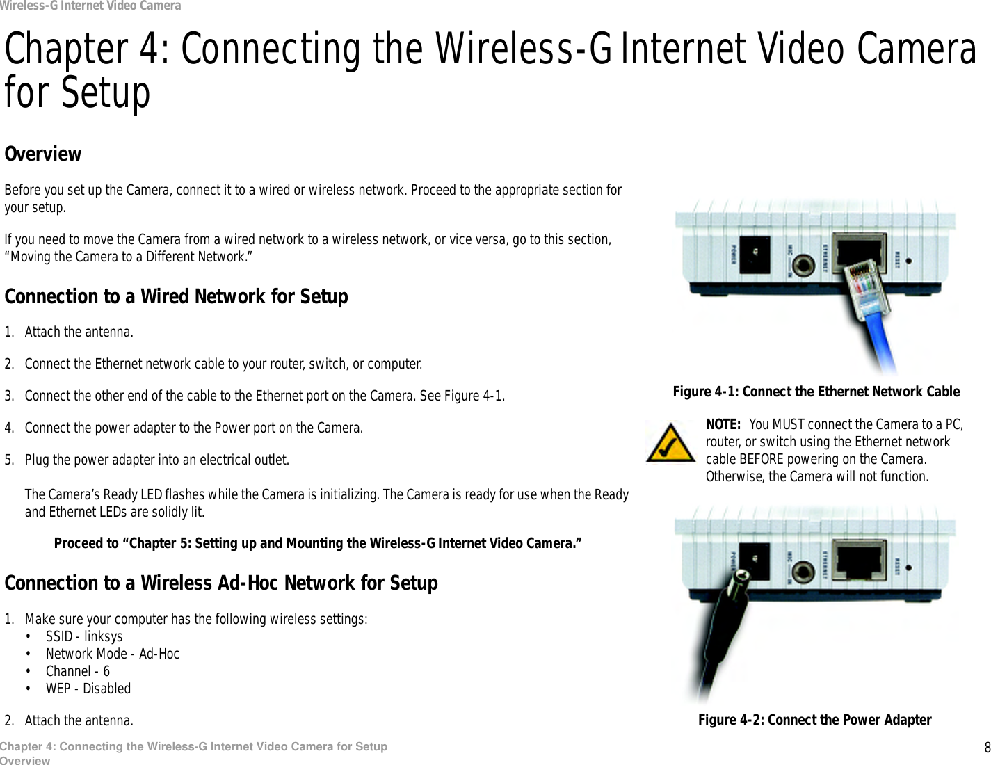 8Chapter 4: Connecting the Wireless-G Internet Video Camera for SetupOverviewWireless-G Internet Video CameraChapter 4: Connecting the Wireless-G Internet Video Camera for SetupOverviewBefore you set up the Camera, connect it to a wired or wireless network. Proceed to the appropriate section for your setup.If you need to move the Camera from a wired network to a wireless network, or vice versa, go to this section, “Moving the Camera to a Different Network.”Connection to a Wired Network for Setup1. Attach the antenna.2. Connect the Ethernet network cable to your router, switch, or computer.3. Connect the other end of the cable to the Ethernet port on the Camera. See Figure 4-1.4. Connect the power adapter to the Power port on the Camera.5. Plug the power adapter into an electrical outlet.The Camera’s Ready LED flashes while the Camera is initializing. The Camera is ready for use when the Ready and Ethernet LEDs are solidly lit.Proceed to “Chapter 5: Setting up and Mounting the Wireless-G Internet Video Camera.”Connection to a Wireless Ad-Hoc Network for Setup1. Make sure your computer has the following wireless settings:• SSID - linksys• Network Mode - Ad-Hoc• Channel - 6• WEP - Disabled2. Attach the antenna.NOTE:  You MUST connect the Camera to a PC, router, or switch using the Ethernet network cable BEFORE powering on the Camera. Otherwise, the Camera will not function.Figure 4-2: Connect the Power AdapterFigure 4-1: Connect the Ethernet Network Cable