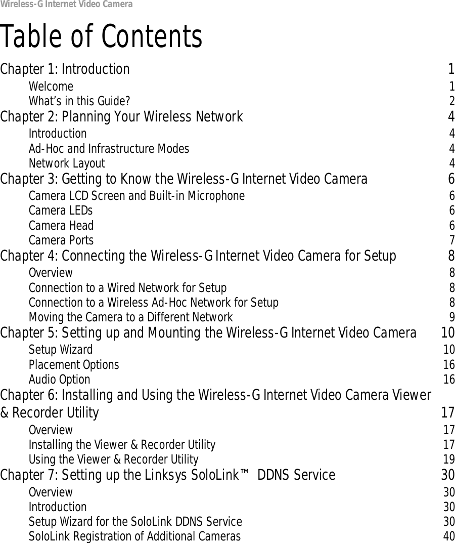 Wireless-G Internet Video CameraTable of ContentsChapter 1: Introduction 1Welcome 1What’s in this Guide? 2Chapter 2: Planning Your Wireless Network 4Introduction 4Ad-Hoc and Infrastructure Modes 4Network Layout 4Chapter 3: Getting to Know the Wireless-G Internet Video Camera 6Camera LCD Screen and Built-in Microphone 6Camera LEDs 6Camera Head 6Camera Ports 7Chapter 4: Connecting the Wireless-G Internet Video Camera for Setup 8Overview 8Connection to a Wired Network for Setup 8Connection to a Wireless Ad-Hoc Network for Setup 8Moving the Camera to a Different Network 9Chapter 5: Setting up and Mounting the Wireless-G Internet Video Camera 10Setup Wizard 10Placement Options 16Audio Option 16Chapter 6: Installing and Using the Wireless-G Internet Video Camera Viewer&amp; Recorder Utility 17Overview 17Installing the Viewer &amp; Recorder Utility 17Using the Viewer &amp; Recorder Utility 19Chapter 7: Setting up the Linksys SoloLink™ DDNS Service 30Overview 30Introduction 30Setup Wizard for the SoloLink DDNS Service 30SoloLink Registration of Additional Cameras 40