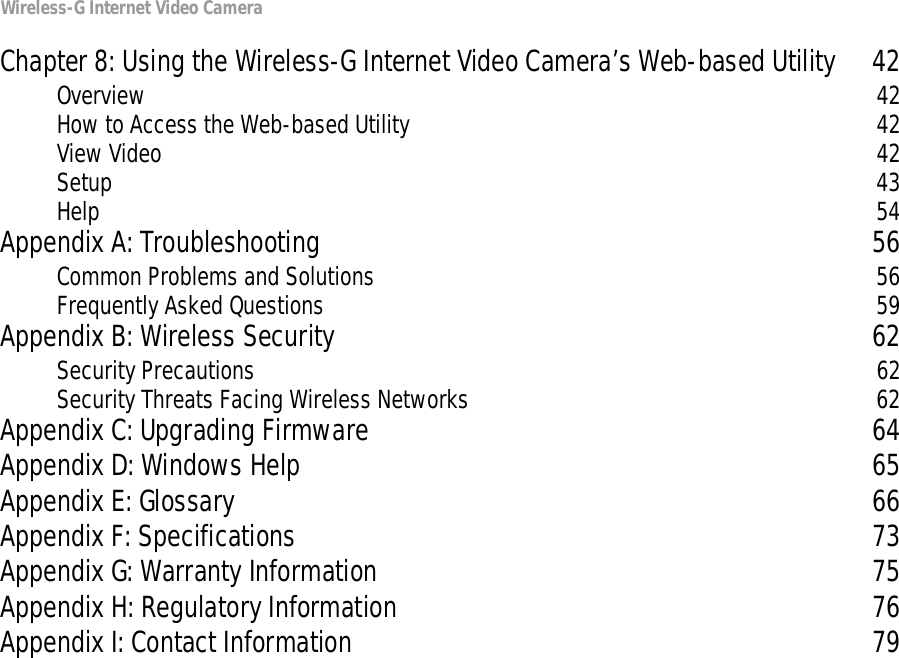 Wireless-G Internet Video CameraChapter 8: Using the Wireless-G Internet Video Camera’s Web-based Utility 42Overview 42How to Access the Web-based Utility 42View Video 42Setup 43Help 54Appendix A: Troubleshooting 56Common Problems and Solutions 56Frequently Asked Questions 59Appendix B: Wireless Security 62Security Precautions 62Security Threats Facing Wireless Networks 62Appendix C: Upgrading Firmware 64Appendix D: Windows Help 65Appendix E: Glossary 66Appendix F: Specifications 73Appendix G: Warranty Information 75Appendix H: Regulatory Information 76Appendix I: Contact Information 79