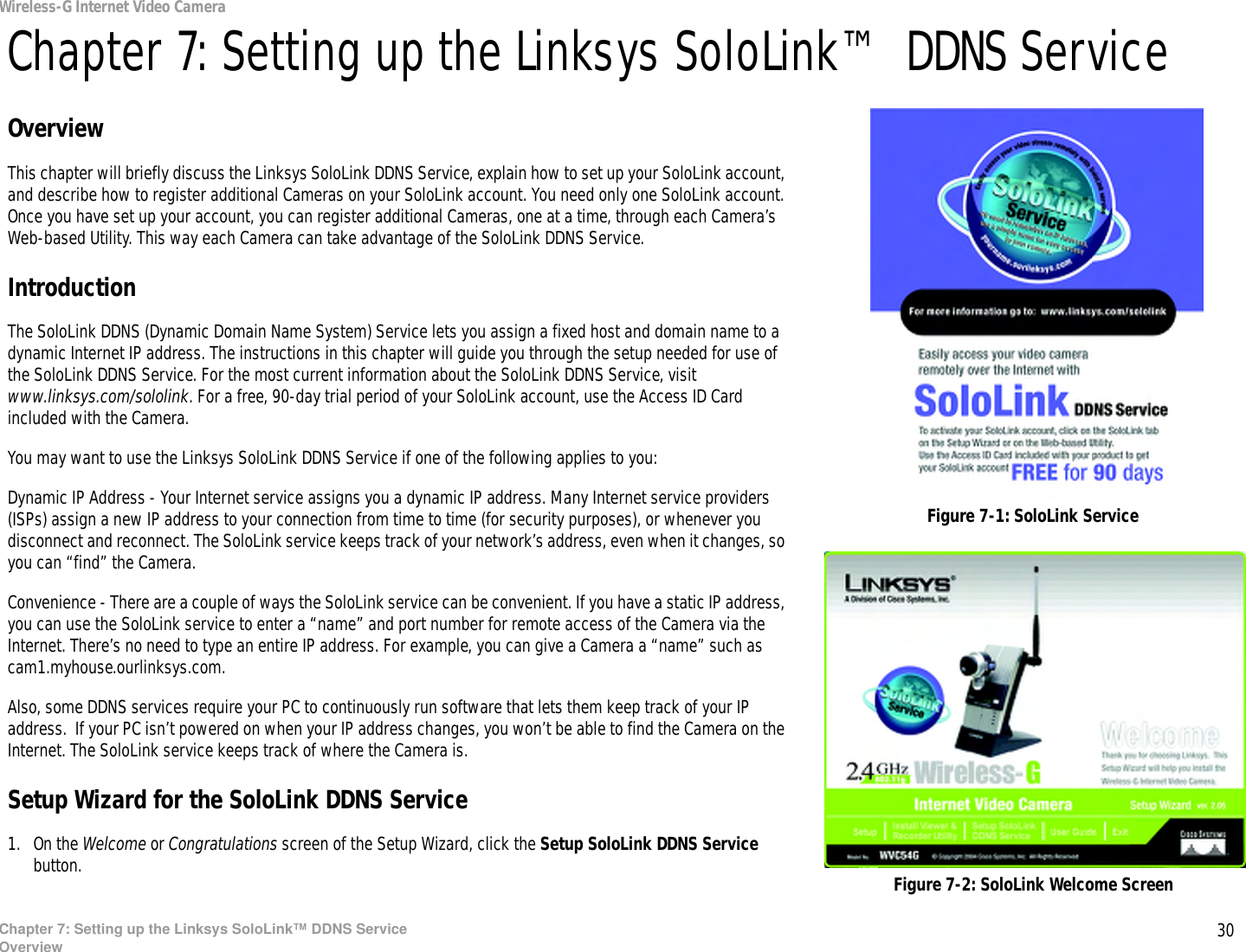 30Chapter 7: Setting up the Linksys SoloLink™ DDNS ServiceOverviewWireless-G Internet Video CameraChapter 7: Setting up the Linksys SoloLink™ DDNS ServiceOverviewThis chapter will briefly discuss the Linksys SoloLink DDNS Service, explain how to set up your SoloLink account, and describe how to register additional Cameras on your SoloLink account. You need only one SoloLink account. Once you have set up your account, you can register additional Cameras, one at a time, through each Camera’s Web-based Utility. This way each Camera can take advantage of the SoloLink DDNS Service.IntroductionThe SoloLink DDNS (Dynamic Domain Name System) Service lets you assign a fixed host and domain name to a dynamic Internet IP address. The instructions in this chapter will guide you through the setup needed for use of the SoloLink DDNS Service. For the most current information about the SoloLink DDNS Service, visit www.linksys.com/sololink. For a free, 90-day trial period of your SoloLink account, use the Access ID Card included with the Camera.You may want to use the Linksys SoloLink DDNS Service if one of the following applies to you:Dynamic IP Address - Your Internet service assigns you a dynamic IP address. Many Internet service providers (ISPs) assign a new IP address to your connection from time to time (for security purposes), or whenever you disconnect and reconnect. The SoloLink service keeps track of your network’s address, even when it changes, so you can “find” the Camera.Convenience - There are a couple of ways the SoloLink service can be convenient. If you have a static IP address, you can use the SoloLink service to enter a “name” and port number for remote access of the Camera via the Internet. There’s no need to type an entire IP address. For example, you can give a Camera a “name” such as cam1.myhouse.ourlinksys.com.Also, some DDNS services require your PC to continuously run software that lets them keep track of your IP address.  If your PC isn’t powered on when your IP address changes, you won’t be able to find the Camera on the Internet. The SoloLink service keeps track of where the Camera is.Setup Wizard for the SoloLink DDNS Service1. On the Welcome or Congratulations screen of the Setup Wizard, click the Setup SoloLink DDNS Service button.  Figure 7-2: SoloLink Welcome ScreenFigure 7-1: SoloLink Service