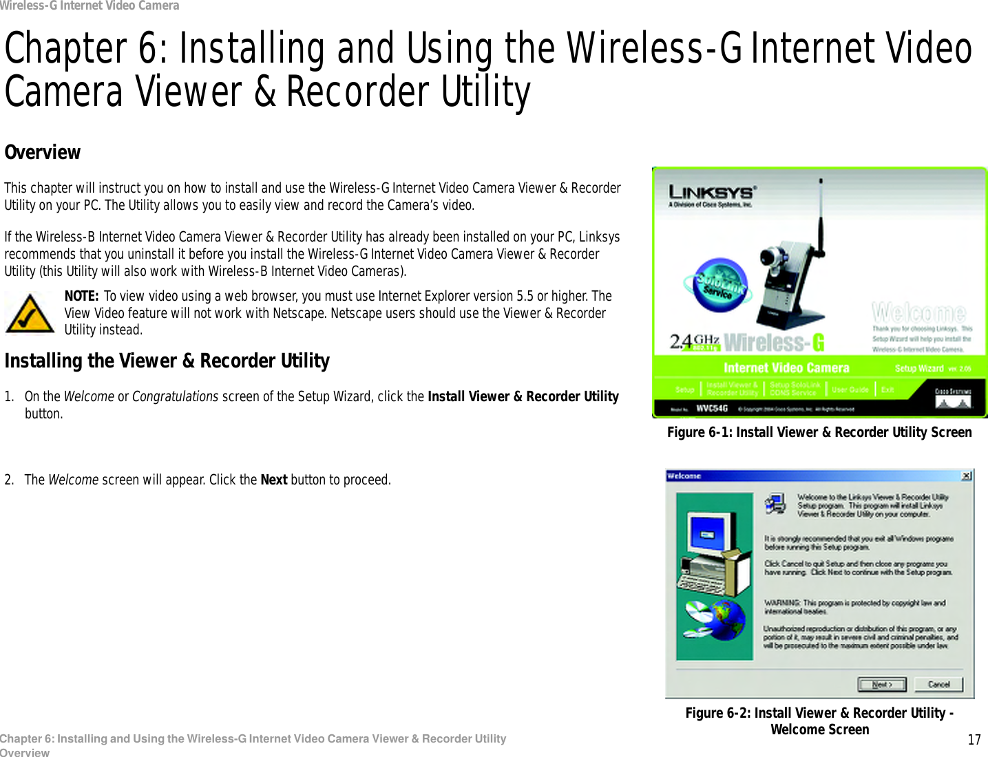 17Chapter 6: Installing and Using the Wireless-G Internet Video Camera Viewer &amp; Recorder UtilityOverviewWireless-G Internet Video CameraChapter 6: Installing and Using the Wireless-G Internet Video Camera Viewer &amp; Recorder UtilityOverviewThis chapter will instruct you on how to install and use the Wireless-G Internet Video Camera Viewer &amp; Recorder Utility on your PC. The Utility allows you to easily view and record the Camera’s video.If the Wireless-B Internet Video Camera Viewer &amp; Recorder Utility has already been installed on your PC, Linksys recommends that you uninstall it before you install the Wireless-G Internet Video Camera Viewer &amp; Recorder Utility (this Utility will also work with Wireless-B Internet Video Cameras).Installing the Viewer &amp; Recorder Utility1. On the Welcome or Congratulations screen of the Setup Wizard, click the Install Viewer &amp; Recorder Utility button.2. The Welcome screen will appear. Click the Next button to proceed.Figure 6-1: Install Viewer &amp; Recorder Utility ScreenFigure 6-2: Install Viewer &amp; Recorder Utility - Welcome ScreenNOTE: To view video using a web browser, you must use Internet Explorer version 5.5 or higher. The View Video feature will not work with Netscape. Netscape users should use the Viewer &amp; Recorder Utility instead.