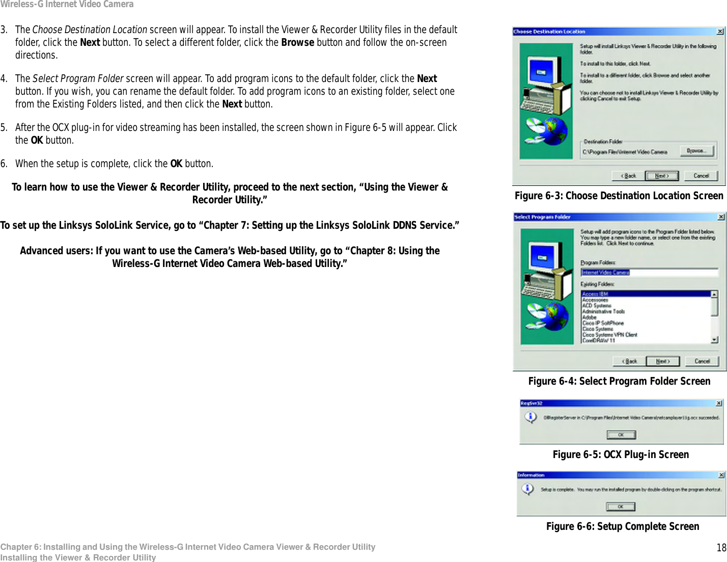 18Chapter 6: Installing and Using the Wireless-G Internet Video Camera Viewer &amp; Recorder UtilityInstalling the Viewer &amp; Recorder UtilityWireless-G Internet Video Camera3. The Choose Destination Location screen will appear. To install the Viewer &amp; Recorder Utility files in the default folder, click the Next button. To select a different folder, click the Browse button and follow the on-screen directions.4. The Select Program Folder screen will appear. To add program icons to the default folder, click the Next button. If you wish, you can rename the default folder. To add program icons to an existing folder, select one from the Existing Folders listed, and then click the Next button.5. After the OCX plug-in for video streaming has been installed, the screen shown in Figure 6-5 will appear. Click the OK button.6. When the setup is complete, click the OK button.To learn how to use the Viewer &amp; Recorder Utility, proceed to the next section, “Using the Viewer &amp; Recorder Utility.”To set up the Linksys SoloLink Service, go to “Chapter 7: Setting up the Linksys SoloLink DDNS Service.”Advanced users: If you want to use the Camera’s Web-based Utility, go to “Chapter 8: Using the Wireless-G Internet Video Camera Web-based Utility.”Figure 6-3: Choose Destination Location ScreenFigure 6-4: Select Program Folder ScreenFigure 6-5: OCX Plug-in ScreenFigure 6-6: Setup Complete Screen