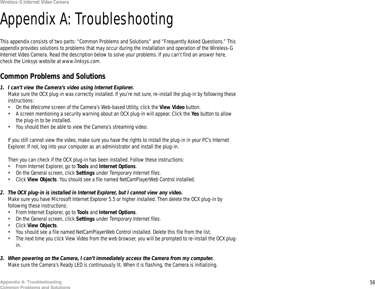 56Appendix A: TroubleshootingCommon Problems and SolutionsWireless-G Internet Video CameraAppendix A: TroubleshootingThis appendix consists of two parts: “Common Problems and Solutions” and “Frequently Asked Questions.” This appendix provides solutions to problems that may occur during the installation and operation of the Wireless-G Internet Video Camera. Read the description below to solve your problems. If you can&apos;t find an answer here, check the Linksys website at www.linksys.com.Common Problems and Solutions1. I can’t view the Camera’s video using Internet Explorer.Make sure the OCX plug-in was correctly installed. If you’re not sure, re-install the plug-in by following these instructions:• On the Welcome screen of the Camera’s Web-based Utility, click the View Video button.• A screen mentioning a security warning about an OCX plug-in will appear. Click the Yes button to allow the plug-in to be installed.• You should then be able to view the Camera’s streaming video.If you still cannot view the video, make sure you have the rights to install the plug-in in your PC’s Internet Explorer. If not, log into your computer as an administrator and install the plug-in.Then you can check if the OCX plug-in has been installed. Follow these instructions:• From Internet Explorer, go to Tools and Internet Options.• On the General screen, click Settings under Temporary Internet files.• Click View Objects. You should see a file named NetCamPlayerWeb Control installed.2. The OCX plug-in is installed in Internet Explorer, but I cannot view any video.Make sure you have Microsoft Internet Explorer 5.5 or higher installed. Then delete the OCX plug-in by following these instructions:• From Internet Explorer, go to Tools and Internet Options.• On the General screen, click Settings under Temporary Internet files.• Click View Objects. • You should see a file named NetCamPlayerWeb Control installed. Delete this file from the list.• The next time you click View Video from the web browser, you will be prompted to re-install the OCX plug-in.3. When powering on the Camera, I can’t immediately access the Camera from my computer.Make sure the Camera’s Ready LED is continuously lit. When it is flashing, the Camera is initializing.