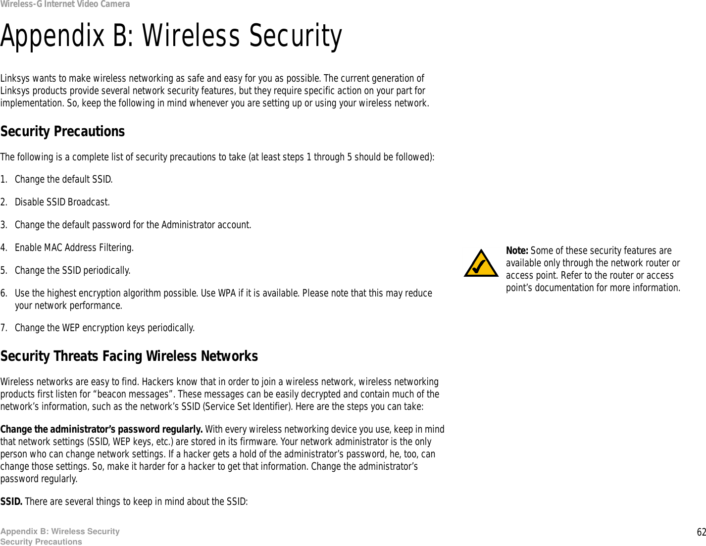 62Appendix B: Wireless SecuritySecurity PrecautionsWireless-G Internet Video CameraAppendix B: Wireless SecurityLinksys wants to make wireless networking as safe and easy for you as possible. The current generation of Linksys products provide several network security features, but they require specific action on your part for implementation. So, keep the following in mind whenever you are setting up or using your wireless network.Security PrecautionsThe following is a complete list of security precautions to take (at least steps 1 through 5 should be followed):1. Change the default SSID. 2. Disable SSID Broadcast. 3. Change the default password for the Administrator account. 4. Enable MAC Address Filtering. 5. Change the SSID periodically. 6. Use the highest encryption algorithm possible. Use WPA if it is available. Please note that this may reduce your network performance. 7. Change the WEP encryption keys periodically. Security Threats Facing Wireless Networks Wireless networks are easy to find. Hackers know that in order to join a wireless network, wireless networking products first listen for “beacon messages”. These messages can be easily decrypted and contain much of the network’s information, such as the network’s SSID (Service Set Identifier). Here are the steps you can take:Change the administrator’s password regularly. With every wireless networking device you use, keep in mind that network settings (SSID, WEP keys, etc.) are stored in its firmware. Your network administrator is the only person who can change network settings. If a hacker gets a hold of the administrator’s password, he, too, can change those settings. So, make it harder for a hacker to get that information. Change the administrator’s password regularly.SSID. There are several things to keep in mind about the SSID: Note: Some of these security features are available only through the network router or access point. Refer to the router or access point’s documentation for more information.