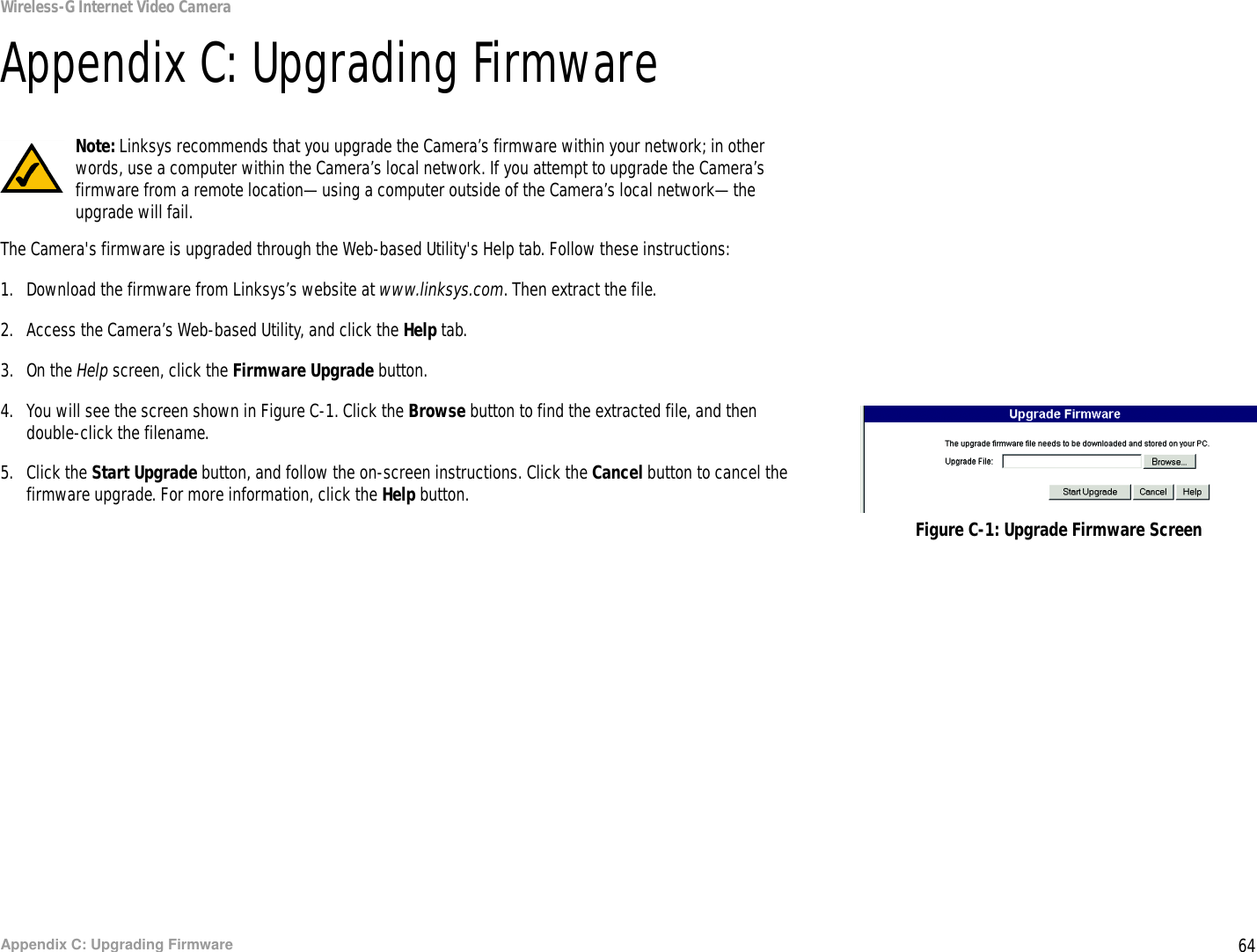 64Appendix C: Upgrading FirmwareWireless-G Internet Video CameraAppendix C: Upgrading FirmwareThe Camera&apos;s firmware is upgraded through the Web-based Utility&apos;s Help tab. Follow these instructions:1. Download the firmware from Linksys’s website at www.linksys.com. Then extract the file.2. Access the Camera’s Web-based Utility, and click the Help tab.3. On the Help screen, click the Firmware Upgrade button.4. You will see the screen shown in Figure C-1. Click the Browse button to find the extracted file, and then double-click the filename.5. Click the Start Upgrade button, and follow the on-screen instructions. Click the Cancel button to cancel the firmware upgrade. For more information, click the Help button.Figure C-1: Upgrade Firmware ScreenNote: Linksys recommends that you upgrade the Camera’s firmware within your network; in other words, use a computer within the Camera’s local network. If you attempt to upgrade the Camera’s firmware from a remote location—using a computer outside of the Camera’s local network—the upgrade will fail.